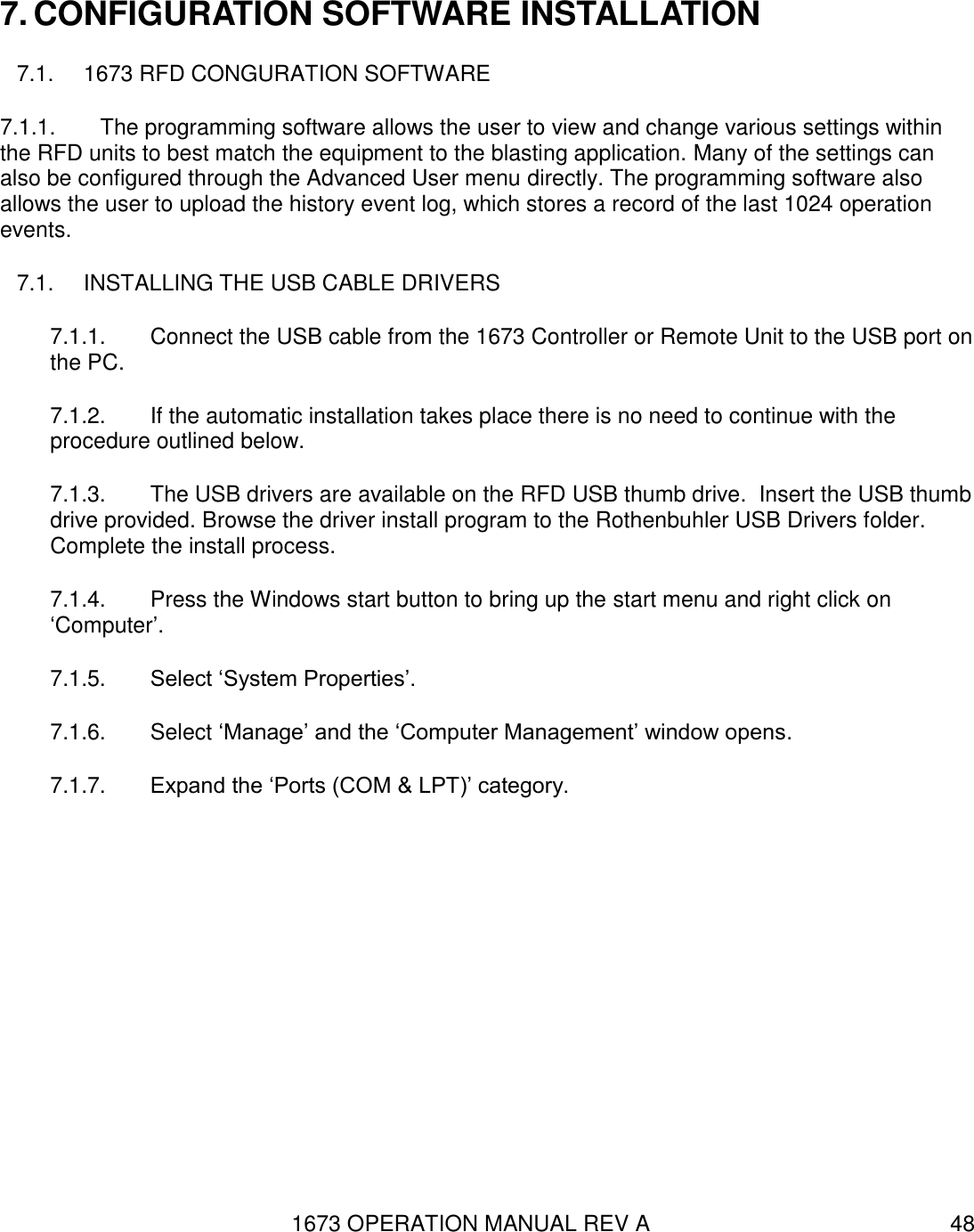 1673 OPERATION MANUAL REV A 48 7. CONFIGURATION SOFTWARE INSTALLATION 7.1.  1673 RFD CONGURATION SOFTWARE 7.1.1.  The programming software allows the user to view and change various settings within the RFD units to best match the equipment to the blasting application. Many of the settings can also be configured through the Advanced User menu directly. The programming software also allows the user to upload the history event log, which stores a record of the last 1024 operation events. 7.1.  INSTALLING THE USB CABLE DRIVERS  7.1.1.  Connect the USB cable from the 1673 Controller or Remote Unit to the USB port on the PC. 7.1.2.  If the automatic installation takes place there is no need to continue with the procedure outlined below. 7.1.3.  The USB drivers are available on the RFD USB thumb drive.  Insert the USB thumb drive provided. Browse the driver install program to the Rothenbuhler USB Drivers folder. Complete the install process. 7.1.4.  Press the Windows start button to bring up the start menu and right click on ‘Computer’. 7.1.5.  Select ‘System Properties’. 7.1.6.  Select ‘Manage’ and the ‘Computer Management’ window opens. 7.1.7.  Expand the ‘Ports (COM &amp; LPT)’ category. 