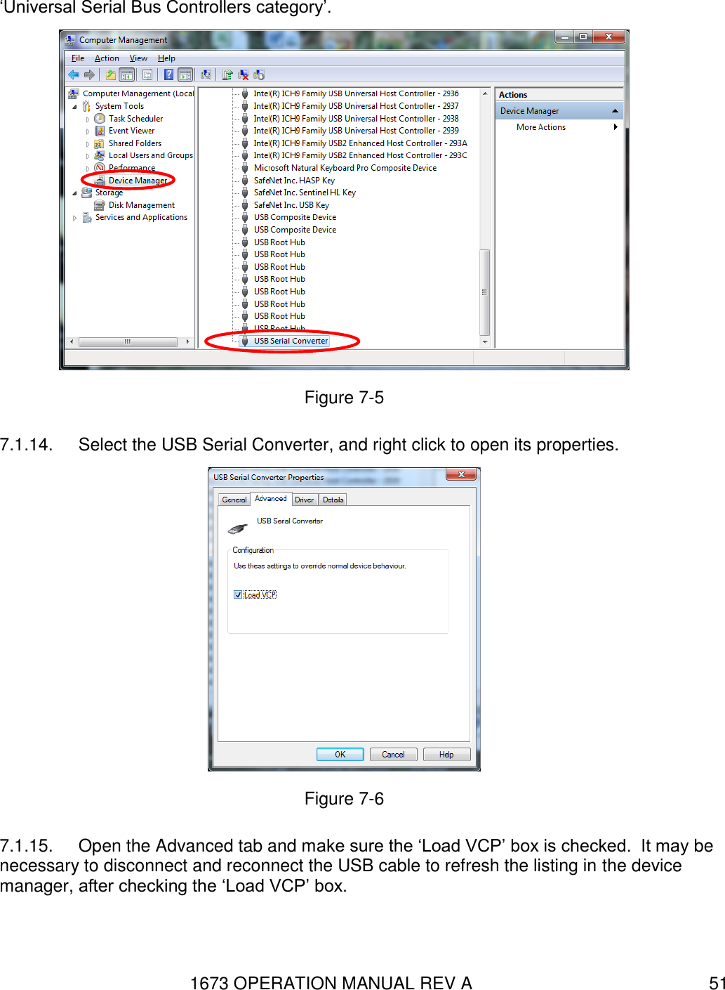 1673 OPERATION MANUAL REV A 51 ‘Universal Serial Bus Controllers category’.   Figure 7-5 7.1.14.  Select the USB Serial Converter, and right click to open its properties.  Figure 7-6 7.1.15.  Open the Advanced tab and make sure the ‘Load VCP’ box is checked.  It may be necessary to disconnect and reconnect the USB cable to refresh the listing in the device manager, after checking the ‘Load VCP’ box. 