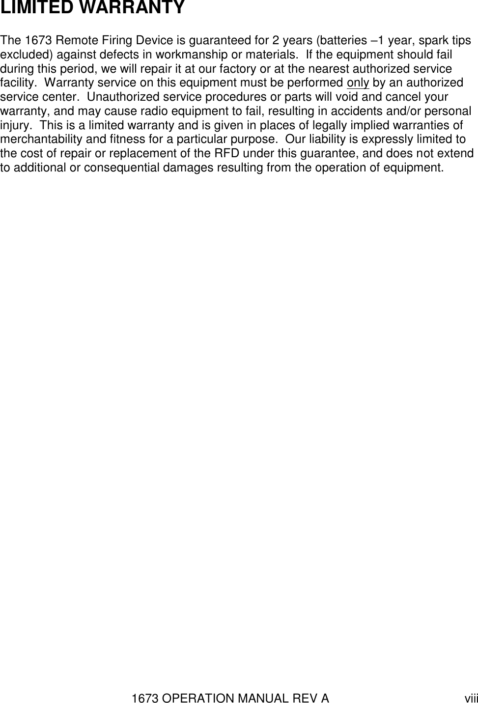 1673 OPERATION MANUAL REV A viii LIMITED WARRANTY The 1673 Remote Firing Device is guaranteed for 2 years (batteries –1 year, spark tips excluded) against defects in workmanship or materials.  If the equipment should fail during this period, we will repair it at our factory or at the nearest authorized service facility.  Warranty service on this equipment must be performed only by an authorized service center.  Unauthorized service procedures or parts will void and cancel your warranty, and may cause radio equipment to fail, resulting in accidents and/or personal injury.  This is a limited warranty and is given in places of legally implied warranties of merchantability and fitness for a particular purpose.  Our liability is expressly limited to the cost of repair or replacement of the RFD under this guarantee, and does not extend to additional or consequential damages resulting from the operation of equipment.  