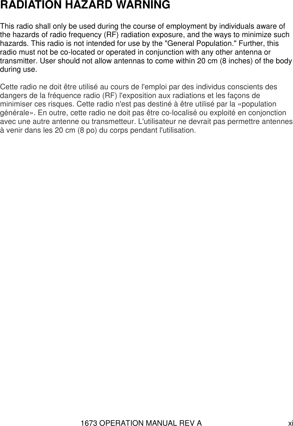 1673 OPERATION MANUAL REV A xi RADIATION HAZARD WARNING  This radio shall only be used during the course of employment by individuals aware of the hazards of radio frequency (RF) radiation exposure, and the ways to minimize such hazards. This radio is not intended for use by the &quot;General Population.&quot; Further, this radio must not be co-located or operated in conjunction with any other antenna or transmitter. User should not allow antennas to come within 20 cm (8 inches) of the body during use.  Cette radio ne doit être utilisé au cours de l&apos;emploi par des individus conscients des dangers de la fréquence radio (RF) l&apos;exposition aux radiations et les façons de minimiser ces risques. Cette radio n&apos;est pas destiné à être utilisé par la «population générale». En outre, cette radio ne doit pas être co-localisé ou exploité en conjonction avec une autre antenne ou transmetteur. L&apos;utilisateur ne devrait pas permettre antennes à venir dans les 20 cm (8 po) du corps pendant l&apos;utilisation. 