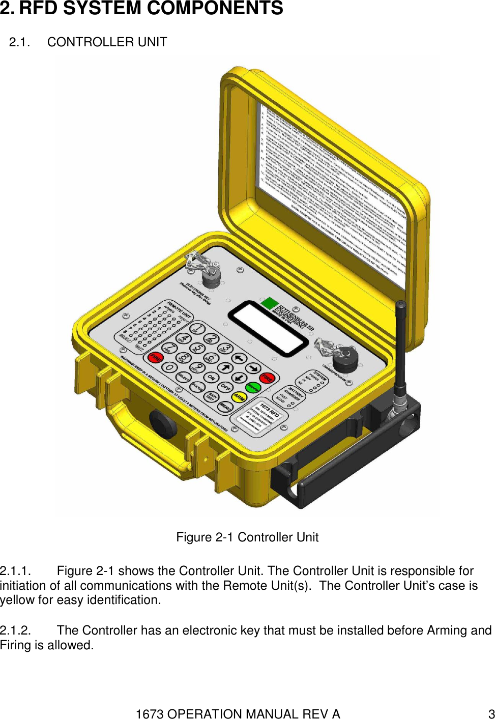 1673 OPERATION MANUAL REV A 3 2. RFD SYSTEM COMPONENTS 2.1.  CONTROLLER UNIT  Figure 2-1 Controller Unit 2.1.1.  Figure 2-1 shows the Controller Unit. The Controller Unit is responsible for initiation of all communications with the Remote Unit(s).  The Controller Unit’s case is yellow for easy identification. 2.1.2.  The Controller has an electronic key that must be installed before Arming and Firing is allowed. 