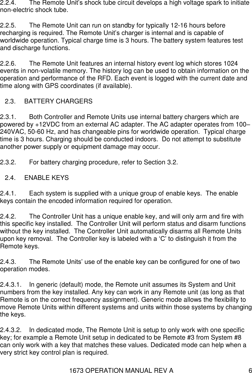 1673 OPERATION MANUAL REV A 6 2.2.4.  The Remote Unit’s shock tube circuit develops a high voltage spark to initiate non-electric shock tube. 2.2.5.  The Remote Unit can run on standby for typically 12-16 hours before recharging is required. The Remote Unit’s charger is internal and is capable of worldwide operation. Typical charge time is 3 hours. The battery system features test and discharge functions. 2.2.6.  The Remote Unit features an internal history event log which stores 1024 events in non-volatile memory. The history log can be used to obtain information on the operation and performance of the RFD. Each event is logged with the current date and time along with GPS coordinates (if available). 2.3.  BATTERY CHARGERS 2.3.1.  Both Controller and Remote Units use internal battery chargers which are powered by +12VDC from an external AC adapter. The AC adapter operates from 100–240VAC, 50-60 Hz, and has changeable pins for worldwide operation.  Typical charge time is 3 hours. Charging should be conducted indoors.  Do not attempt to substitute another power supply or equipment damage may occur. 2.3.2.  For battery charging procedure, refer to Section 3.2. 2.4.  ENABLE KEYS 2.4.1.  Each system is supplied with a unique group of enable keys.  The enable keys contain the encoded information required for operation. 2.4.2.  The Controller Unit has a unique enable key, and will only arm and fire with this specific key installed.  The Controller Unit will perform status and disarm functions without the key installed.  The Controller Unit automatically disarms all Remote Units upon key removal.  The Controller key is labeled with a ‘C’ to distinguish it from the Remote keys. 2.4.3.  The Remote Units’ use of the enable key can be configured for one of two operation modes. 2.4.3.1.  In generic (default) mode, the Remote unit assumes its System and Unit numbers from the key installed. Any key can work in any Remote unit (as long as that Remote is on the correct frequency assignment). Generic mode allows the flexibility to move Remote Units within different systems and units within those systems by changing the keys. 2.4.3.2.  In dedicated mode, The Remote Unit is setup to only work with one specific key; for example a Remote Unit setup in dedicated to be Remote #3 from System #8 can only work with a key that matches these values. Dedicated mode can help when a very strict key control plan is required. 