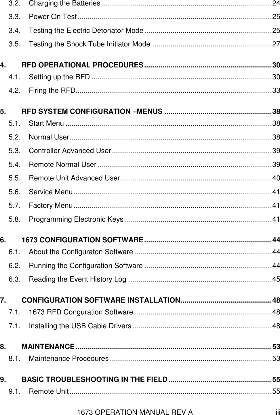 1673 OPERATION MANUAL REV A iii 3.2. Charging the Batteries .................................................................................... 24 3.3. Power On Test ................................................................................................ 25 3.4. Testing the Electric Detonator Mode ............................................................... 25 3.5. Testing the Shock Tube Initiator Mode ........................................................... 27 4. RFD OPERATIONAL PROCEDURES ............................................................... 30 4.1. Setting up the RFD ......................................................................................... 30 4.2. Firing the RFD ................................................................................................. 33 5. RFD SYSTEM CONFIGURATION –MENUS ..................................................... 38 5.1. Start Menu ...................................................................................................... 38 5.2. Normal User .................................................................................................... 38 5.3. Controller Advanced User ............................................................................... 39 5.4. Remote Normal User ...................................................................................... 39 5.5. Remote Unit Advanced User........................................................................... 40 5.6. Service Menu .................................................................................................. 41 5.7. Factory Menu .................................................................................................. 41 5.8. Programming Electronic Keys ......................................................................... 41 6. 1673 CONFIGURATION SOFTWARE ............................................................... 44 6.1. About the Configuraton Software .................................................................... 44 6.2. Running the Configuration Software ............................................................... 44 6.3. Reading the Event History Log ....................................................................... 45 7. CONFIGURATION SOFTWARE INSTALLATION ............................................. 48 7.1. 1673 RFD Conguration Software .................................................................... 48 7.1. Installing the USB Cable Drivers ..................................................................... 48 8. MAINTENANCE ................................................................................................. 53 8.1. Maintenance Procedures ................................................................................ 53 9. BASIC TROUBLESHOOTING IN THE FIELD ................................................... 55 9.1. Remote Unit .................................................................................................... 55 