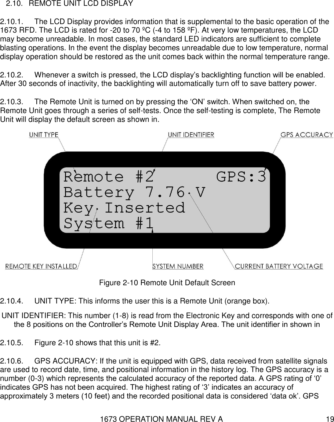 1673 OPERATION MANUAL REV A 19 2.10.  REMOTE UNIT LCD DISPLAY 2.10.1.  The LCD Display provides information that is supplemental to the basic operation of the 1673 RFD. The LCD is rated for -20 to 70 ºC (-4 to 158 ºF). At very low temperatures, the LCD may become unreadable. In most cases, the standard LED indicators are sufficient to complete blasting operations. In the event the display becomes unreadable due to low temperature, normal display operation should be restored as the unit comes back within the normal temperature range. 2.10.2.  Whenever a switch is pressed, the LCD display’s backlighting function will be enabled. After 30 seconds of inactivity, the backlighting will automatically turn off to save battery power. 2.10.3.  The Remote Unit is turned on by pressing the ‘ON’ switch. When switched on, the Remote Unit goes through a series of self-tests. Once the self-testing is complete, The Remote Unit will display the default screen as shown in.  Figure 2-10 Remote Unit Default Screen 2.10.4.  UNIT TYPE: This informs the user this is a Remote Unit (orange box). UNIT IDENTIFIER: This number (1-8) is read from the Electronic Key and corresponds with one of the 8 positions on the Controller’s Remote Unit Display Area. The unit identifier in shown in  2.10.5.  Figure 2-10 shows that this unit is #2. 2.10.6.  GPS ACCURACY: If the unit is equipped with GPS, data received from satellite signals are used to record date, time, and positional information in the history log. The GPS accuracy is a number (0-3) which represents the calculated accuracy of the reported data. A GPS rating of ‘0’ indicates GPS has not been acquired. The highest rating of ‘3’ indicates an accuracy of approximately 3 meters (10 feet) and the recorded positional data is considered ‘data ok’. GPS 