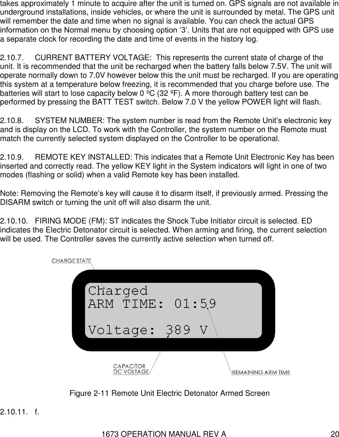 1673 OPERATION MANUAL REV A 20 takes approximately 1 minute to acquire after the unit is turned on. GPS signals are not available in underground installations, inside vehicles, or where the unit is surrounded by metal. The GPS unit will remember the date and time when no signal is available. You can check the actual GPS information on the Normal menu by choosing option ‘3’. Units that are not equipped with GPS use a separate clock for recording the date and time of events in the history log. 2.10.7.  CURRENT BATTERY VOLTAGE:  This represents the current state of charge of the unit. It is recommended that the unit be recharged when the battery falls below 7.5V. The unit will operate normally down to 7.0V however below this the unit must be recharged. If you are operating this system at a temperature below freezing, it is recommended that you charge before use. The batteries will start to lose capacity below 0 ºC (32 ºF). A more thorough battery test can be performed by pressing the BATT TEST switch. Below 7.0 V the yellow POWER light will flash. 2.10.8.  SYSTEM NUMBER: The system number is read from the Remote Unit’s electronic key and is display on the LCD. To work with the Controller, the system number on the Remote must match the currently selected system displayed on the Controller to be operational. 2.10.9.  REMOTE KEY INSTALLED: This indicates that a Remote Unit Electronic Key has been inserted and correctly read. The yellow KEY light in the System indicators will light in one of two modes (flashing or solid) when a valid Remote key has been installed. Note: Removing the Remote’s key will cause it to disarm itself, if previously armed. Pressing the DISARM switch or turning the unit off will also disarm the unit. 2.10.10.  FIRING MODE (FM): ST indicates the Shock Tube Initiator circuit is selected. ED indicates the Electric Detonator circuit is selected. When arming and firing, the current selection will be used. The Controller saves the currently active selection when turned off.  Figure 2-11 Remote Unit Electric Detonator Armed Screen 2.10.11.  f. 