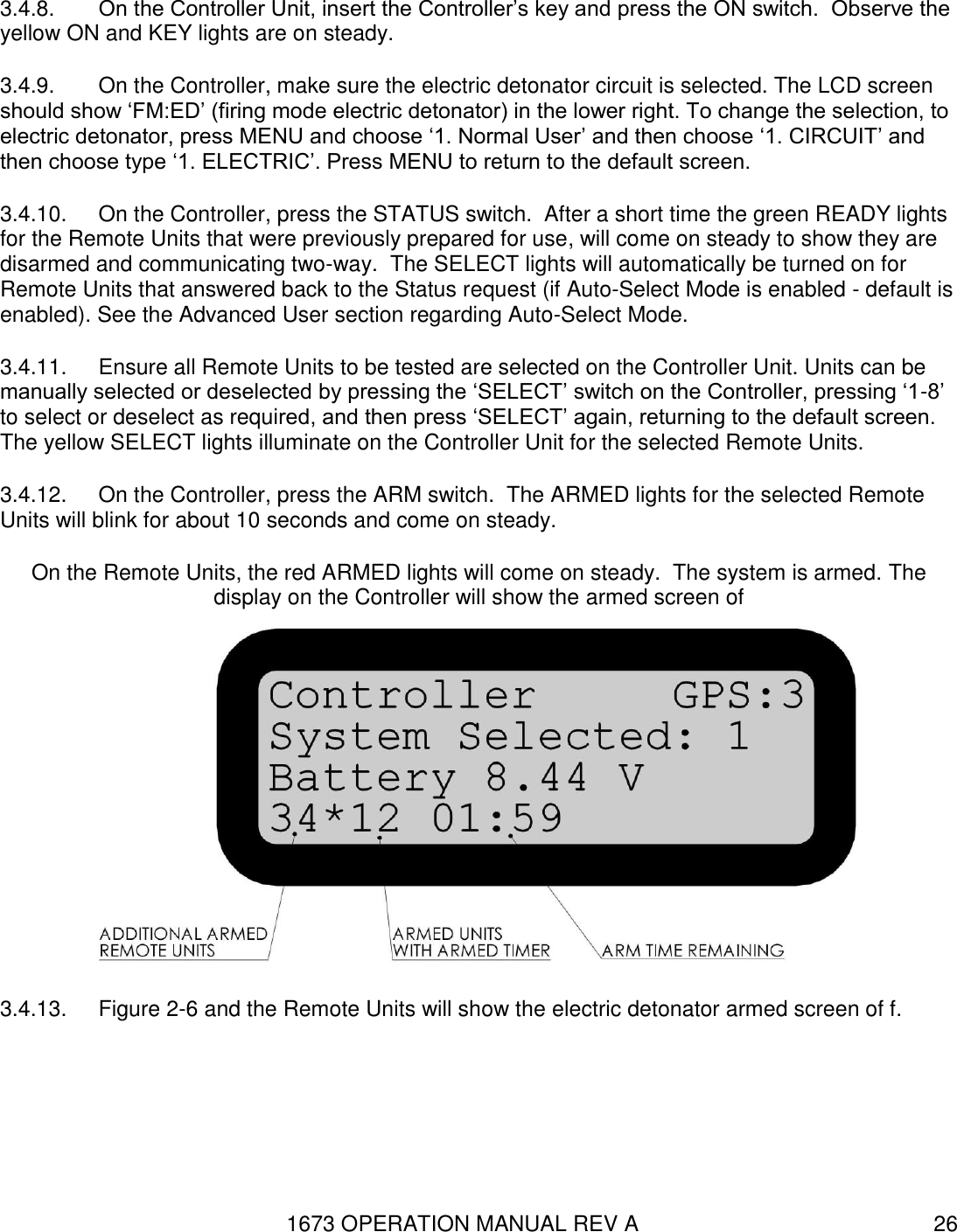 1673 OPERATION MANUAL REV A 26 3.4.8.  On the Controller Unit, insert the Controller’s key and press the ON switch.  Observe the yellow ON and KEY lights are on steady. 3.4.9.  On the Controller, make sure the electric detonator circuit is selected. The LCD screen should show ‘FM:ED’ (firing mode electric detonator) in the lower right. To change the selection, to electric detonator, press MENU and choose ‘1. Normal User’ and then choose ‘1. CIRCUIT’ and then choose type ‘1. ELECTRIC’. Press MENU to return to the default screen. 3.4.10.  On the Controller, press the STATUS switch.  After a short time the green READY lights for the Remote Units that were previously prepared for use, will come on steady to show they are disarmed and communicating two-way.  The SELECT lights will automatically be turned on for Remote Units that answered back to the Status request (if Auto-Select Mode is enabled - default is enabled). See the Advanced User section regarding Auto-Select Mode. 3.4.11.  Ensure all Remote Units to be tested are selected on the Controller Unit. Units can be manually selected or deselected by pressing the ‘SELECT’ switch on the Controller, pressing ‘1-8’ to select or deselect as required, and then press ‘SELECT’ again, returning to the default screen. The yellow SELECT lights illuminate on the Controller Unit for the selected Remote Units. 3.4.12.  On the Controller, press the ARM switch.  The ARMED lights for the selected Remote Units will blink for about 10 seconds and come on steady. On the Remote Units, the red ARMED lights will come on steady.  The system is armed. The display on the Controller will show the armed screen of  3.4.13.  Figure 2-6 and the Remote Units will show the electric detonator armed screen of f. 