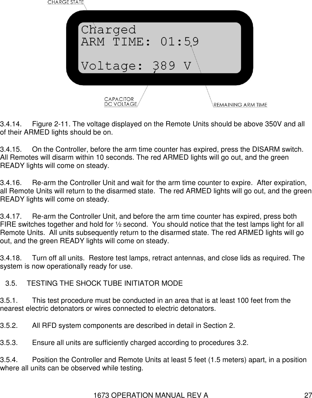 1673 OPERATION MANUAL REV A 27  3.4.14.  Figure 2-11. The voltage displayed on the Remote Units should be above 350V and all of their ARMED lights should be on. 3.4.15.  On the Controller, before the arm time counter has expired, press the DISARM switch.  All Remotes will disarm within 10 seconds. The red ARMED lights will go out, and the green READY lights will come on steady. 3.4.16.  Re-arm the Controller Unit and wait for the arm time counter to expire.  After expiration, all Remote Units will return to the disarmed state.  The red ARMED lights will go out, and the green READY lights will come on steady. 3.4.17.  Re-arm the Controller Unit, and before the arm time counter has expired, press both FIRE switches together and hold for ½ second.  You should notice that the test lamps light for all Remote Units.  All units subsequently return to the disarmed state. The red ARMED lights will go out, and the green READY lights will come on steady. 3.4.18.  Turn off all units.  Restore test lamps, retract antennas, and close lids as required. The system is now operationally ready for use.   3.5.  TESTING THE SHOCK TUBE INITIATOR MODE 3.5.1.  This test procedure must be conducted in an area that is at least 100 feet from the nearest electric detonators or wires connected to electric detonators. 3.5.2.  All RFD system components are described in detail in Section 2. 3.5.3.  Ensure all units are sufficiently charged according to procedures 3.2. 3.5.4.  Position the Controller and Remote Units at least 5 feet (1.5 meters) apart, in a position where all units can be observed while testing.   