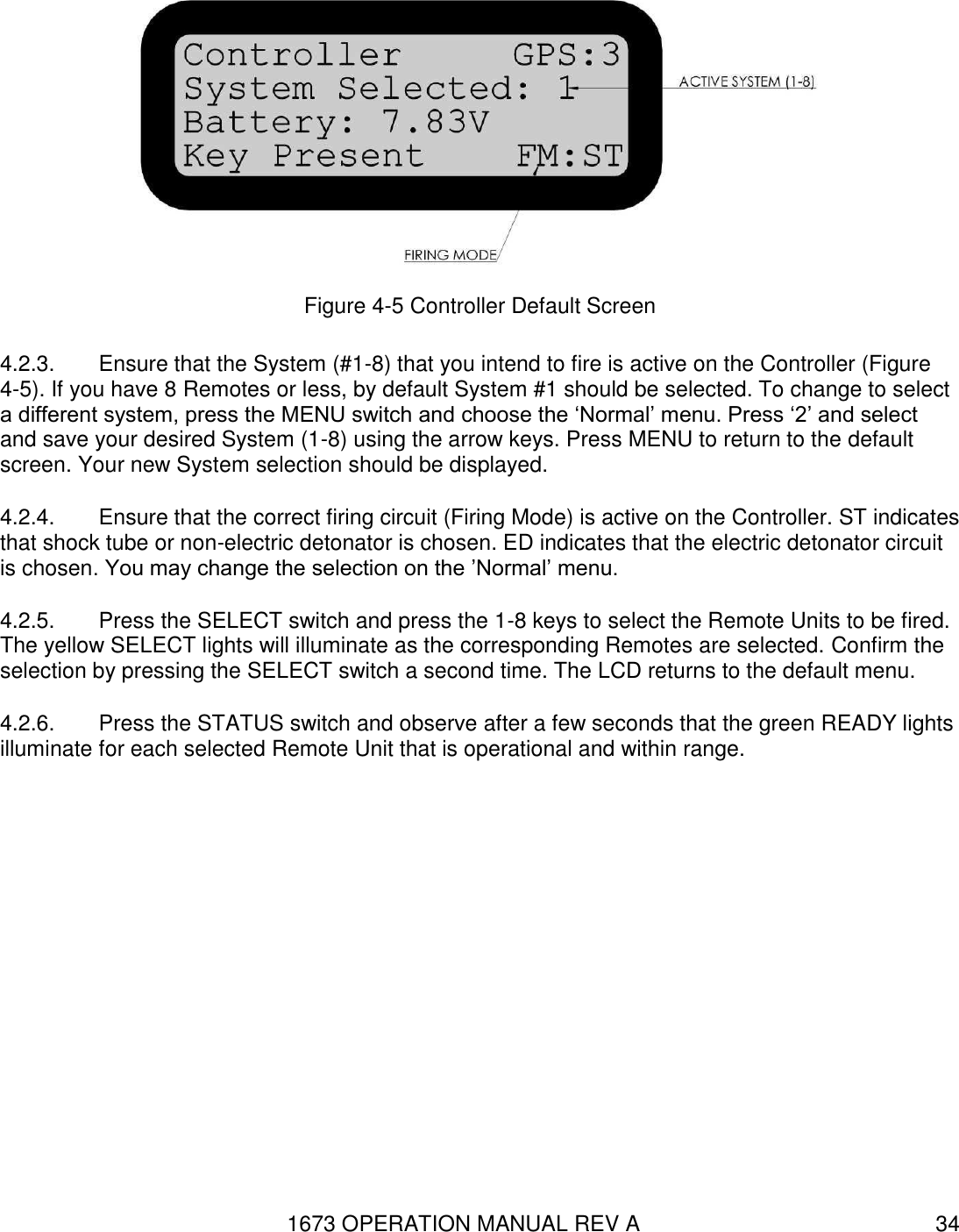 1673 OPERATION MANUAL REV A 34  Figure 4-5 Controller Default Screen 4.2.3.  Ensure that the System (#1-8) that you intend to fire is active on the Controller (Figure 4-5). If you have 8 Remotes or less, by default System #1 should be selected. To change to select a different system, press the MENU switch and choose the ‘Normal’ menu. Press ‘2’ and select and save your desired System (1-8) using the arrow keys. Press MENU to return to the default screen. Your new System selection should be displayed. 4.2.4.  Ensure that the correct firing circuit (Firing Mode) is active on the Controller. ST indicates that shock tube or non-electric detonator is chosen. ED indicates that the electric detonator circuit is chosen. You may change the selection on the ’Normal’ menu. 4.2.5.  Press the SELECT switch and press the 1-8 keys to select the Remote Units to be fired.  The yellow SELECT lights will illuminate as the corresponding Remotes are selected. Confirm the selection by pressing the SELECT switch a second time. The LCD returns to the default menu. 4.2.6.  Press the STATUS switch and observe after a few seconds that the green READY lights illuminate for each selected Remote Unit that is operational and within range.   