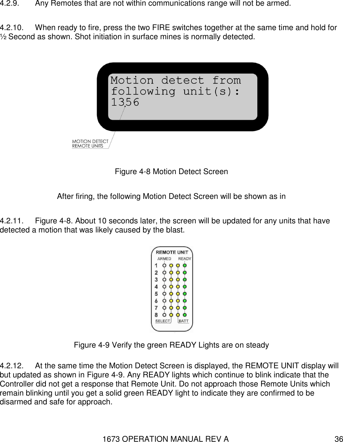 1673 OPERATION MANUAL REV A 36 4.2.9.  Any Remotes that are not within communications range will not be armed. 4.2.10.  When ready to fire, press the two FIRE switches together at the same time and hold for ½ Second as shown. Shot initiation in surface mines is normally detected.  Figure 4-8 Motion Detect Screen After firing, the following Motion Detect Screen will be shown as in  4.2.11.  Figure 4-8. About 10 seconds later, the screen will be updated for any units that have detected a motion that was likely caused by the blast.  Figure 4-9 Verify the green READY Lights are on steady 4.2.12.  At the same time the Motion Detect Screen is displayed, the REMOTE UNIT display will but updated as shown in Figure 4-9. Any READY lights which continue to blink indicate that the Controller did not get a response that Remote Unit. Do not approach those Remote Units which remain blinking until you get a solid green READY light to indicate they are confirmed to be disarmed and safe for approach. 