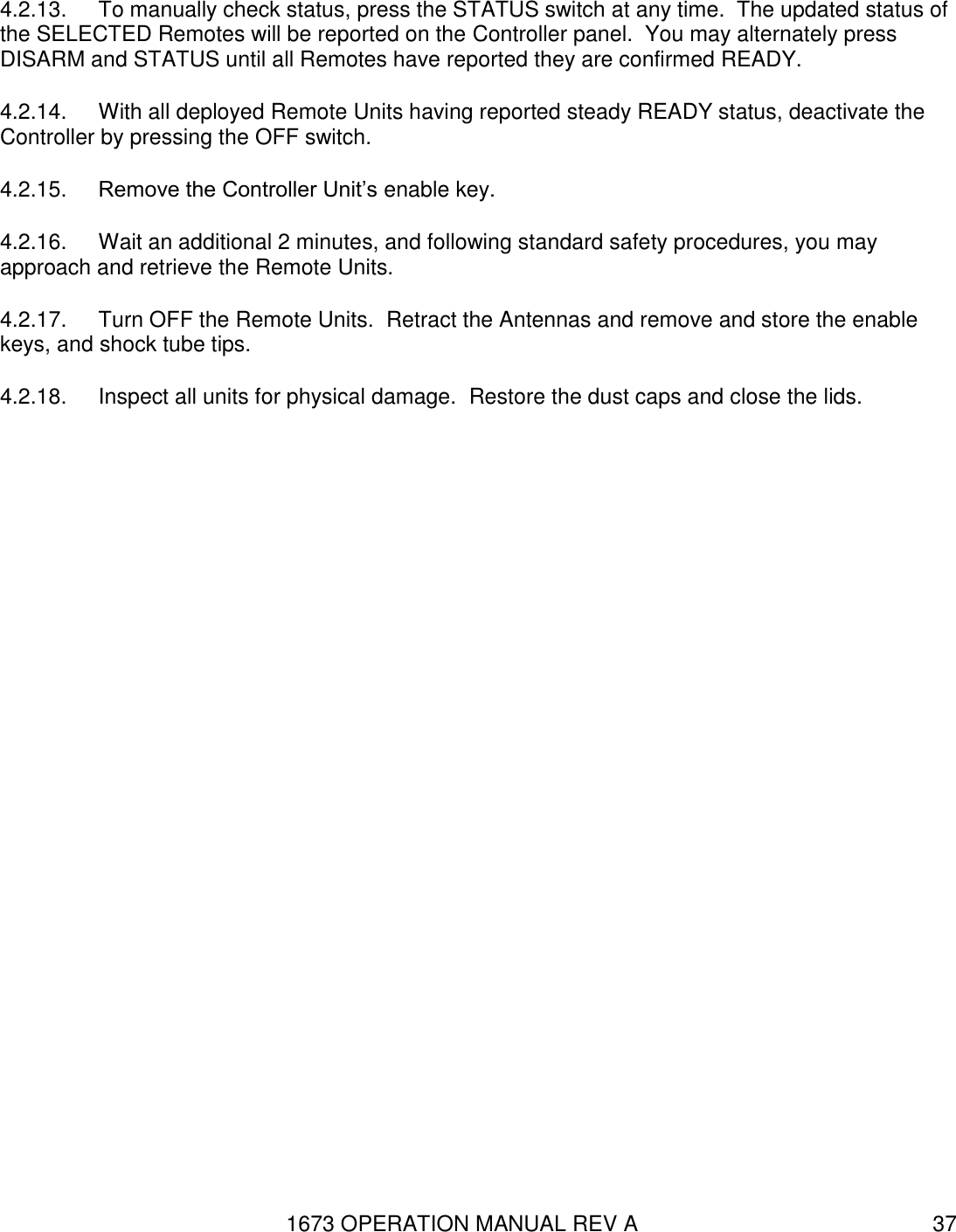 1673 OPERATION MANUAL REV A 37 4.2.13.  To manually check status, press the STATUS switch at any time.  The updated status of the SELECTED Remotes will be reported on the Controller panel.  You may alternately press DISARM and STATUS until all Remotes have reported they are confirmed READY. 4.2.14.  With all deployed Remote Units having reported steady READY status, deactivate the Controller by pressing the OFF switch.  4.2.15.  Remove the Controller Unit’s enable key. 4.2.16.  Wait an additional 2 minutes, and following standard safety procedures, you may approach and retrieve the Remote Units. 4.2.17.  Turn OFF the Remote Units.  Retract the Antennas and remove and store the enable keys, and shock tube tips. 4.2.18.  Inspect all units for physical damage.  Restore the dust caps and close the lids. 