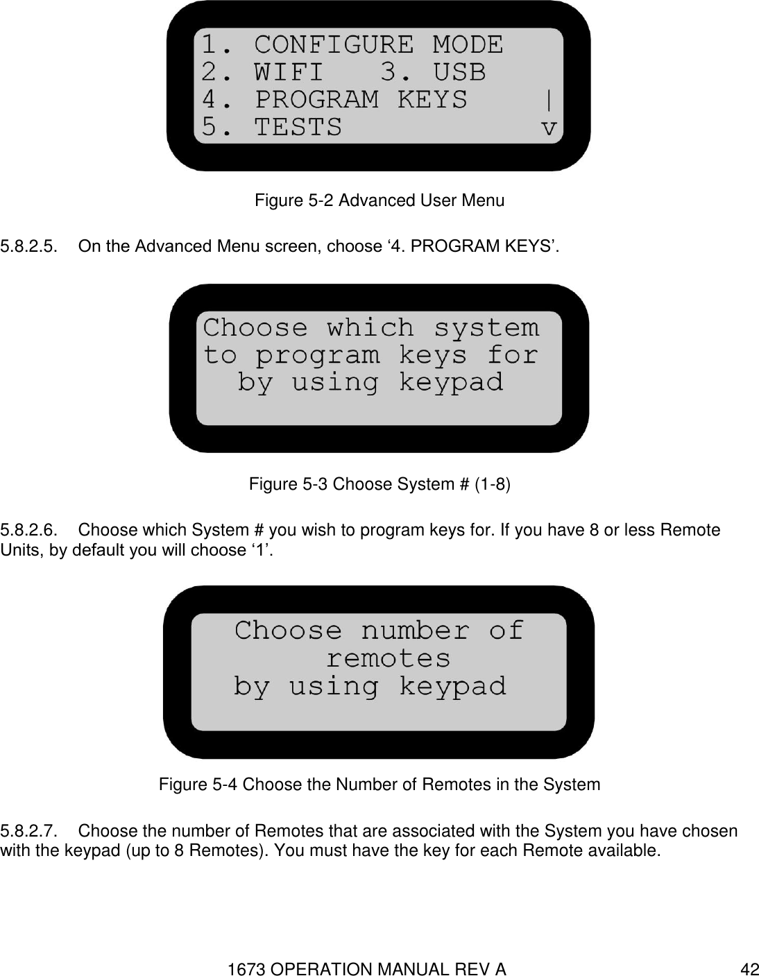 1673 OPERATION MANUAL REV A 42  Figure 5-2 Advanced User Menu 5.8.2.5.  On the Advanced Menu screen, choose ‘4. PROGRAM KEYS’.  Figure 5-3 Choose System # (1-8) 5.8.2.6.  Choose which System # you wish to program keys for. If you have 8 or less Remote Units, by default you will choose ‘1’.  Figure 5-4 Choose the Number of Remotes in the System 5.8.2.7.  Choose the number of Remotes that are associated with the System you have chosen with the keypad (up to 8 Remotes). You must have the key for each Remote available. 