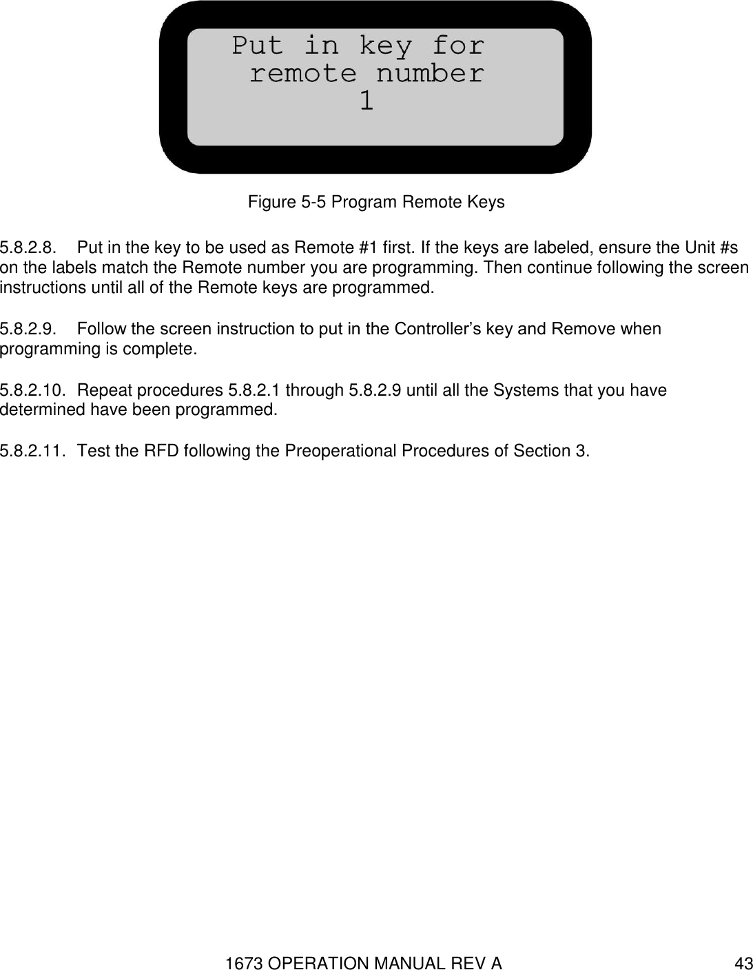 1673 OPERATION MANUAL REV A 43  Figure 5-5 Program Remote Keys 5.8.2.8.  Put in the key to be used as Remote #1 first. If the keys are labeled, ensure the Unit #s on the labels match the Remote number you are programming. Then continue following the screen instructions until all of the Remote keys are programmed. 5.8.2.9.  Follow the screen instruction to put in the Controller’s key and Remove when programming is complete.  5.8.2.10.  Repeat procedures 5.8.2.1 through 5.8.2.9 until all the Systems that you have determined have been programmed. 5.8.2.11.  Test the RFD following the Preoperational Procedures of Section 3. 