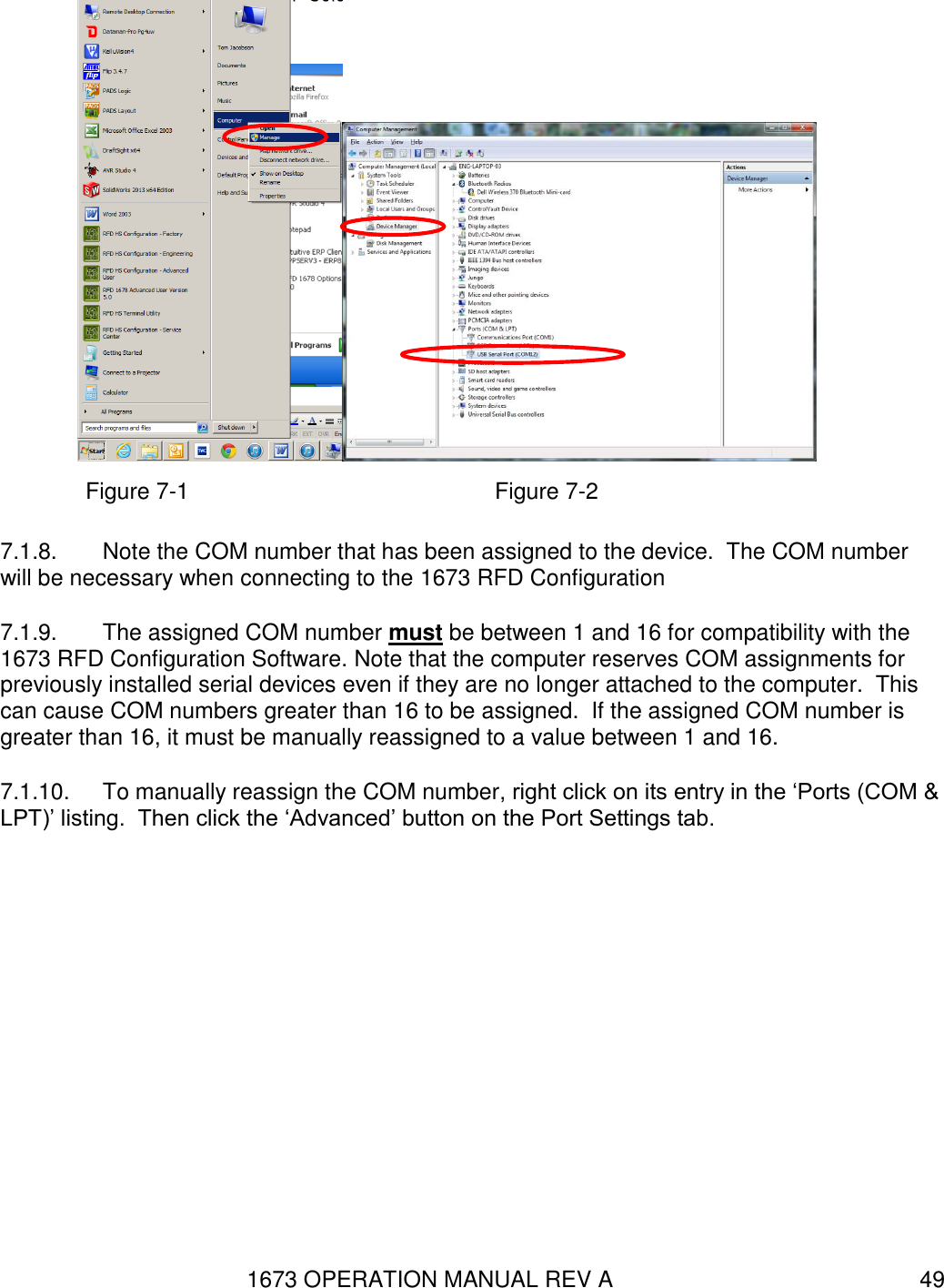 1673 OPERATION MANUAL REV A 49  Figure 7-1                  Figure 7-2 7.1.8.  Note the COM number that has been assigned to the device.  The COM number will be necessary when connecting to the 1673 RFD Configuration  7.1.9.  The assigned COM number must be between 1 and 16 for compatibility with the 1673 RFD Configuration Software. Note that the computer reserves COM assignments for previously installed serial devices even if they are no longer attached to the computer.  This can cause COM numbers greater than 16 to be assigned.  If the assigned COM number is greater than 16, it must be manually reassigned to a value between 1 and 16.   7.1.10.  To manually reassign the COM number, right click on its entry in the ‘Ports (COM &amp; LPT)’ listing.  Then click the ‘Advanced’ button on the Port Settings tab. 