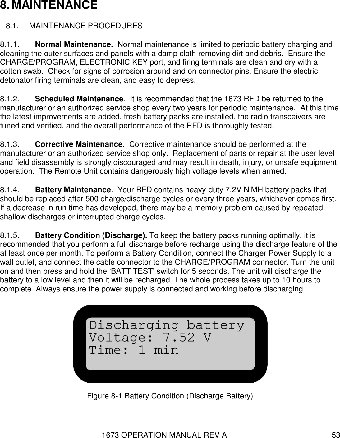 1673 OPERATION MANUAL REV A 53 8. MAINTENANCE 8.1.  MAINTENANCE PROCEDURES 8.1.1.  Normal Maintenance.  Normal maintenance is limited to periodic battery charging and cleaning the outer surfaces and panels with a damp cloth removing dirt and debris.  Ensure the CHARGE/PROGRAM, ELECTRONIC KEY port, and firing terminals are clean and dry with a cotton swab.  Check for signs of corrosion around and on connector pins. Ensure the electric detonator firing terminals are clean, and easy to depress.  8.1.2.  Scheduled Maintenance.  It is recommended that the 1673 RFD be returned to the manufacturer or an authorized service shop every two years for periodic maintenance.  At this time the latest improvements are added, fresh battery packs are installed, the radio transceivers are tuned and verified, and the overall performance of the RFD is thoroughly tested.  8.1.3.  Corrective Maintenance.  Corrective maintenance should be performed at the manufacturer or an authorized service shop only.  Replacement of parts or repair at the user level and field disassembly is strongly discouraged and may result in death, injury, or unsafe equipment operation.  The Remote Unit contains dangerously high voltage levels when armed. 8.1.4.  Battery Maintenance.  Your RFD contains heavy-duty 7.2V NiMH battery packs that should be replaced after 500 charge/discharge cycles or every three years, whichever comes first.  If a decrease in run time has developed, there may be a memory problem caused by repeated shallow discharges or interrupted charge cycles.   8.1.5.  Battery Condition (Discharge). To keep the battery packs running optimally, it is recommended that you perform a full discharge before recharge using the discharge feature of the at least once per month. To perform a Battery Condition, connect the Charger Power Supply to a wall outlet, and connect the cable connector to the CHARGE/PROGRAM connector. Turn the unit on and then press and hold the ‘BATT TEST’ switch for 5 seconds. The unit will discharge the battery to a low level and then it will be recharged. The whole process takes up to 10 hours to complete. Always ensure the power supply is connected and working before discharging.  Figure 8-1 Battery Condition (Discharge Battery) 