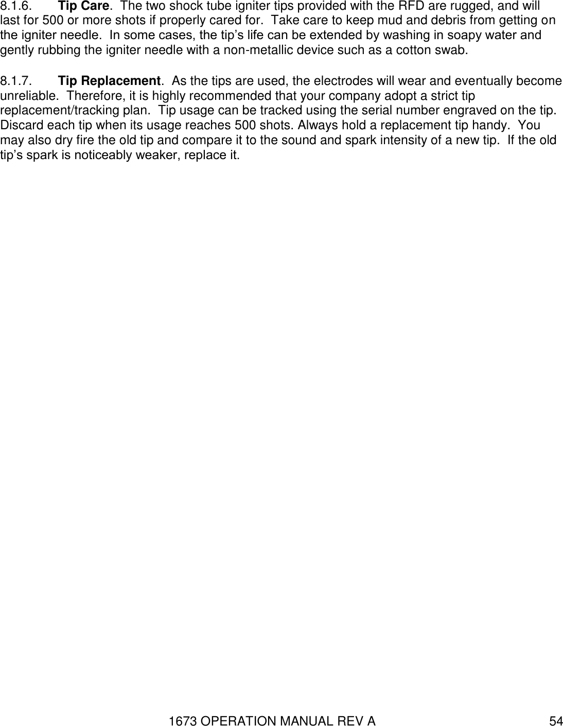 1673 OPERATION MANUAL REV A 54 8.1.6.  Tip Care.  The two shock tube igniter tips provided with the RFD are rugged, and will last for 500 or more shots if properly cared for.  Take care to keep mud and debris from getting on the igniter needle.  In some cases, the tip’s life can be extended by washing in soapy water and gently rubbing the igniter needle with a non-metallic device such as a cotton swab.  8.1.7.  Tip Replacement.  As the tips are used, the electrodes will wear and eventually become unreliable.  Therefore, it is highly recommended that your company adopt a strict tip replacement/tracking plan.  Tip usage can be tracked using the serial number engraved on the tip.  Discard each tip when its usage reaches 500 shots. Always hold a replacement tip handy.  You may also dry fire the old tip and compare it to the sound and spark intensity of a new tip.  If the old tip’s spark is noticeably weaker, replace it.  