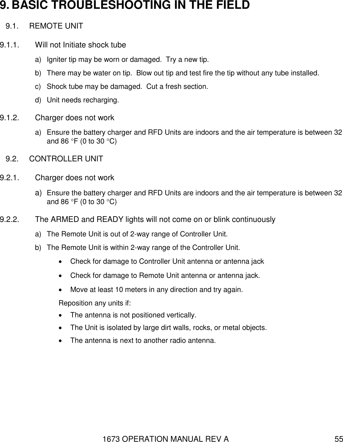 1673 OPERATION MANUAL REV A 55 9. BASIC TROUBLESHOOTING IN THE FIELD 9.1.  REMOTE UNIT 9.1.1.  Will not Initiate shock tube   a)  Igniter tip may be worn or damaged.  Try a new tip. b)  There may be water on tip.  Blow out tip and test fire the tip without any tube installed. c)  Shock tube may be damaged.  Cut a fresh section.  d)  Unit needs recharging. 9.1.2.  Charger does not work a)  Ensure the battery charger and RFD Units are indoors and the air temperature is between 32 and 86 F (0 to 30 C) 9.2.  CONTROLLER UNIT 9.2.1.  Charger does not work a) Ensure the battery charger and RFD Units are indoors and the air temperature is between 32 and 86 F (0 to 30 C) 9.2.2.  The ARMED and READY lights will not come on or blink continuously a)  The Remote Unit is out of 2-way range of Controller Unit. b)  The Remote Unit is within 2-way range of the Controller Unit.   Check for damage to Controller Unit antenna or antenna jack   Check for damage to Remote Unit antenna or antenna jack.   Move at least 10 meters in any direction and try again. Reposition any units if:   The antenna is not positioned vertically.   The Unit is isolated by large dirt walls, rocks, or metal objects.   The antenna is next to another radio antenna. 