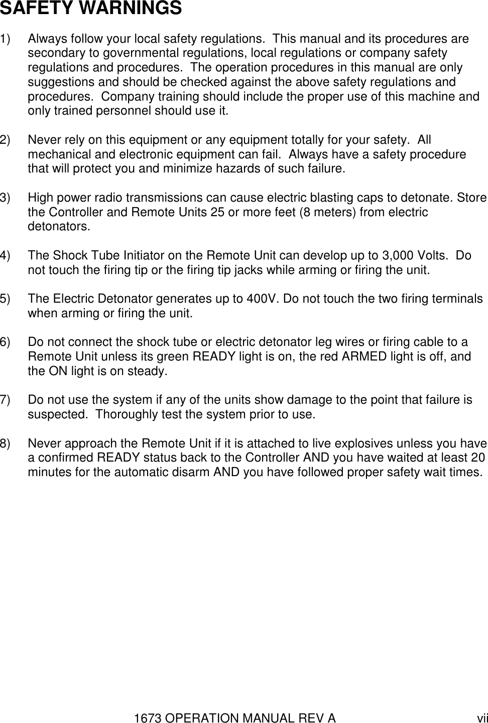 1673 OPERATION MANUAL REV A vii SAFETY WARNINGS 1)  Always follow your local safety regulations.  This manual and its procedures are secondary to governmental regulations, local regulations or company safety regulations and procedures.  The operation procedures in this manual are only suggestions and should be checked against the above safety regulations and procedures.  Company training should include the proper use of this machine and only trained personnel should use it.  2)  Never rely on this equipment or any equipment totally for your safety.  All mechanical and electronic equipment can fail.  Always have a safety procedure that will protect you and minimize hazards of such failure.  3)  High power radio transmissions can cause electric blasting caps to detonate. Store the Controller and Remote Units 25 or more feet (8 meters) from electric detonators.     4)  The Shock Tube Initiator on the Remote Unit can develop up to 3,000 Volts.  Do not touch the firing tip or the firing tip jacks while arming or firing the unit.  5)  The Electric Detonator generates up to 400V. Do not touch the two firing terminals when arming or firing the unit.  6)  Do not connect the shock tube or electric detonator leg wires or firing cable to a Remote Unit unless its green READY light is on, the red ARMED light is off, and the ON light is on steady.  7)  Do not use the system if any of the units show damage to the point that failure is suspected.  Thoroughly test the system prior to use.  8)  Never approach the Remote Unit if it is attached to live explosives unless you have a confirmed READY status back to the Controller AND you have waited at least 20 minutes for the automatic disarm AND you have followed proper safety wait times.   