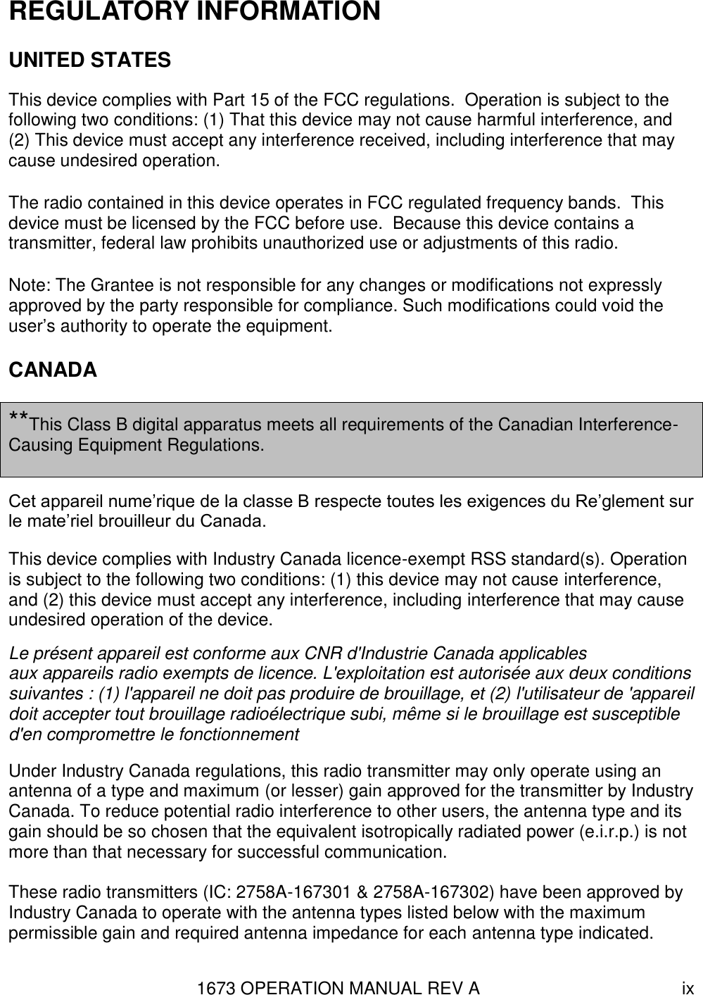 1673 OPERATION MANUAL REV A ix REGULATORY INFORMATION UNITED STATES This device complies with Part 15 of the FCC regulations.  Operation is subject to the following two conditions: (1) That this device may not cause harmful interference, and (2) This device must accept any interference received, including interference that may cause undesired operation. The radio contained in this device operates in FCC regulated frequency bands.  This device must be licensed by the FCC before use.  Because this device contains a transmitter, federal law prohibits unauthorized use or adjustments of this radio. Note: The Grantee is not responsible for any changes or modifications not expressly approved by the party responsible for compliance. Such modifications could void the user’s authority to operate the equipment. CANADA  **This Class B digital apparatus meets all requirements of the Canadian Interference-Causing Equipment Regulations.  Cet appareil nume’rique de la classe B respecte toutes les exigences du Re’glement sur le mate’riel brouilleur du Canada.  This device complies with Industry Canada licence-exempt RSS standard(s). Operation is subject to the following two conditions: (1) this device may not cause interference, and (2) this device must accept any interference, including interference that may cause undesired operation of the device. Le présent appareil est conforme aux CNR d&apos;Industrie Canada applicables aux appareils radio exempts de licence. L&apos;exploitation est autorisée aux deux conditions suivantes : (1) l&apos;appareil ne doit pas produire de brouillage, et (2) l&apos;utilisateur de &apos;appareil doit accepter tout brouillage radioélectrique subi, même si le brouillage est susceptible d&apos;en compromettre le fonctionnement Under Industry Canada regulations, this radio transmitter may only operate using an antenna of a type and maximum (or lesser) gain approved for the transmitter by Industry Canada. To reduce potential radio interference to other users, the antenna type and its gain should be so chosen that the equivalent isotropically radiated power (e.i.r.p.) is not more than that necessary for successful communication.  These radio transmitters (IC: 2758A-167301 &amp; 2758A-167302) have been approved by Industry Canada to operate with the antenna types listed below with the maximum permissible gain and required antenna impedance for each antenna type indicated. 