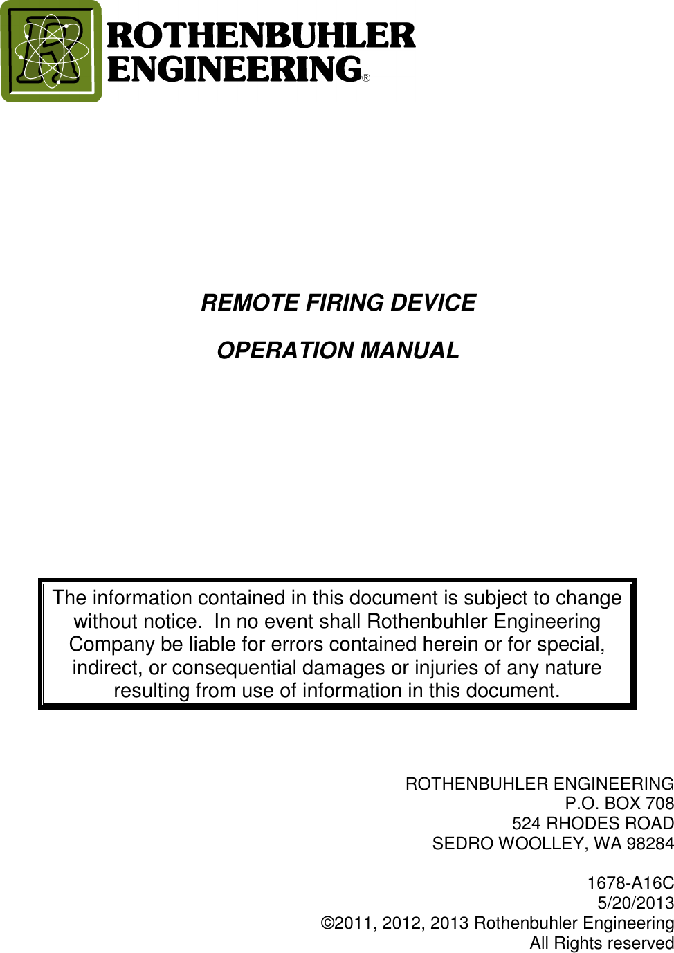       REMOTE FIRING DEVICE OPERATION MANUAL     The information contained in this document is subject to change without notice.  In no event shall Rothenbuhler Engineering Company be liable for errors contained herein or for special, indirect, or consequential damages or injuries of any nature resulting from use of information in this document.    ROTHENBUHLER ENGINEERING P.O. BOX 708 524 RHODES ROAD SEDRO WOOLLEY, WA 98284  1678-A16C  5/20/2013 ©2011, 2012, 2013 Rothenbuhler Engineering All Rights reserved 