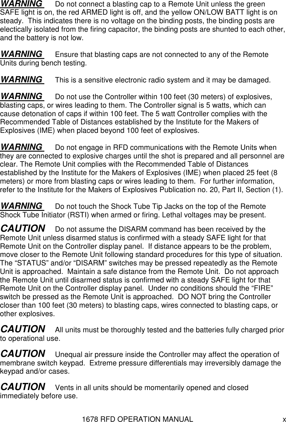 1678 RFD OPERATION MANUAL  x WARNING  Do not connect a blasting cap to a Remote Unit unless the green SAFE light is on, the red ARMED light is off, and the yellow ON/LOW BATT light is on steady.  This indicates there is no voltage on the binding posts, the binding posts are electically isolated from the firing capacitor, the binding posts are shunted to each other, and the battery is not low. WARNING  Ensure that blasting caps are not connected to any of the Remote Units during bench testing. WARNING  This is a sensitive electronic radio system and it may be damaged. WARNING  Do not use the Controller within 100 feet (30 meters) of explosives, blasting caps, or wires leading to them. The Controller signal is 5 watts, which can cause detonation of caps if within 100 feet. The 5 watt Controller complies with the Recommended Table of Distances established by the Institute for the Makers of Explosives (IME) when placed beyond 100 feet of explosives. WARNING  Do not engage in RFD communications with the Remote Units when they are connected to explosive charges until the shot is prepared and all personnel are clear. The Remote Unit complies with the Recommended Table of Distances established by the Institute for the Makers of Explosives (IME) when placed 25 feet (8 meters) or more from blasting caps or wires leading to them.  For further information, refer to the Institute for the Makers of Explosives Publication no. 20, Part II, Section (1). WARNING  Do not touch the Shock Tube Tip Jacks on the top of the Remote Shock Tube Initiator (RSTI) when armed or firing. Lethal voltages may be present. CAUTION   Do not assume the DISARM command has been received by the Remote Unit unless disarmed status is confirmed with a steady SAFE light for that Remote Unit on the Controller display panel.  If distance appears to be the problem, move closer to the Remote Unit following standard procedures for this type of situation.  The “STATUS” and/or “DISARM” switches may be pressed repeatedly as the Remote Unit is approached.  Maintain a safe distance from the Remote Unit.  Do not approach the Remote Unit until disarmed status is confirmed with a steady SAFE light for that Remote Unit on the Controller display panel.  Under no conditions should the “FIRE” switch be pressed as the Remote Unit is approached.  DO NOT bring the Controller closer than 100 feet (30 meters) to blasting caps, wires connected to blasting caps, or other explosives. CAUTION   All units must be thoroughly tested and the batteries fully charged prior to operational use. CAUTION   Unequal air pressure inside the Controller may affect the operation of membrane switch keypad.  Extreme pressure differentials may irreversibly damage the keypad and/or cases.   CAUTION   Vents in all units should be momentarily opened and closed immediately before use. 