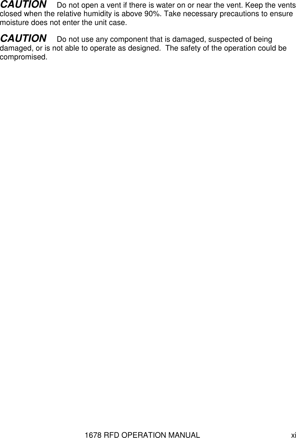 1678 RFD OPERATION MANUAL  xi CAUTION   Do not open a vent if there is water on or near the vent. Keep the vents closed when the relative humidity is above 90%. Take necessary precautions to ensure moisture does not enter the unit case. CAUTION   Do not use any component that is damaged, suspected of being damaged, or is not able to operate as designed.  The safety of the operation could be compromised.