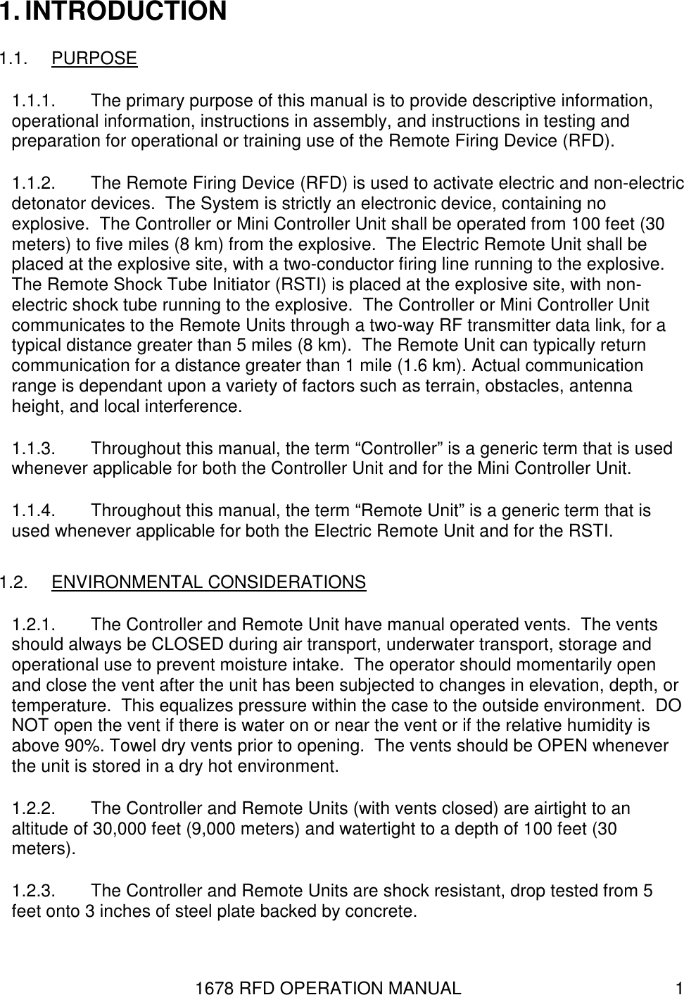 1678 RFD OPERATION MANUAL  1 1. INTRODUCTION 1.1.  PURPOSE 1.1.1.  The primary purpose of this manual is to provide descriptive information, operational information, instructions in assembly, and instructions in testing and preparation for operational or training use of the Remote Firing Device (RFD). 1.1.2.  The Remote Firing Device (RFD) is used to activate electric and non-electric detonator devices.  The System is strictly an electronic device, containing no explosive.  The Controller or Mini Controller Unit shall be operated from 100 feet (30 meters) to five miles (8 km) from the explosive.  The Electric Remote Unit shall be placed at the explosive site, with a two-conductor firing line running to the explosive.  The Remote Shock Tube Initiator (RSTI) is placed at the explosive site, with non-electric shock tube running to the explosive.  The Controller or Mini Controller Unit communicates to the Remote Units through a two-way RF transmitter data link, for a typical distance greater than 5 miles (8 km).  The Remote Unit can typically return communication for a distance greater than 1 mile (1.6 km). Actual communication range is dependant upon a variety of factors such as terrain, obstacles, antenna height, and local interference. 1.1.3.  Throughout this manual, the term “Controller” is a generic term that is used whenever applicable for both the Controller Unit and for the Mini Controller Unit.  1.1.4.  Throughout this manual, the term “Remote Unit” is a generic term that is used whenever applicable for both the Electric Remote Unit and for the RSTI. 1.2.  ENVIRONMENTAL CONSIDERATIONS 1.2.1.  The Controller and Remote Unit have manual operated vents.  The vents should always be CLOSED during air transport, underwater transport, storage and operational use to prevent moisture intake.  The operator should momentarily open and close the vent after the unit has been subjected to changes in elevation, depth, or temperature.  This equalizes pressure within the case to the outside environment.  DO NOT open the vent if there is water on or near the vent or if the relative humidity is above 90%. Towel dry vents prior to opening.  The vents should be OPEN whenever the unit is stored in a dry hot environment. 1.2.2.  The Controller and Remote Units (with vents closed) are airtight to an altitude of 30,000 feet (9,000 meters) and watertight to a depth of 100 feet (30 meters). 1.2.3.  The Controller and Remote Units are shock resistant, drop tested from 5 feet onto 3 inches of steel plate backed by concrete. 