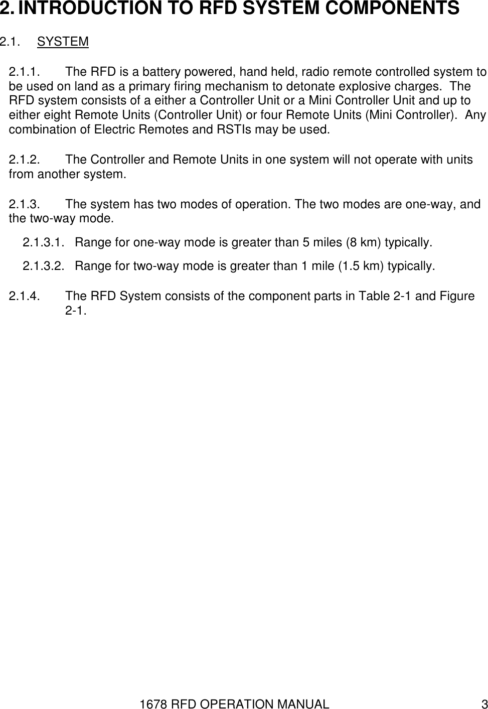 1678 RFD OPERATION MANUAL  3 2. INTRODUCTION TO RFD SYSTEM COMPONENTS 2.1.  SYSTEM 2.1.1.  The RFD is a battery powered, hand held, radio remote controlled system to be used on land as a primary firing mechanism to detonate explosive charges.  The RFD system consists of a either a Controller Unit or a Mini Controller Unit and up to either eight Remote Units (Controller Unit) or four Remote Units (Mini Controller).  Any combination of Electric Remotes and RSTIs may be used. 2.1.2.  The Controller and Remote Units in one system will not operate with units from another system. 2.1.3.  The system has two modes of operation. The two modes are one-way, and the two-way mode. 2.1.3.1.  Range for one-way mode is greater than 5 miles (8 km) typically. 2.1.3.2.  Range for two-way mode is greater than 1 mile (1.5 km) typically. 2.1.4.  The RFD System consists of the component parts in Table 2-1 and Figure 2-1. 