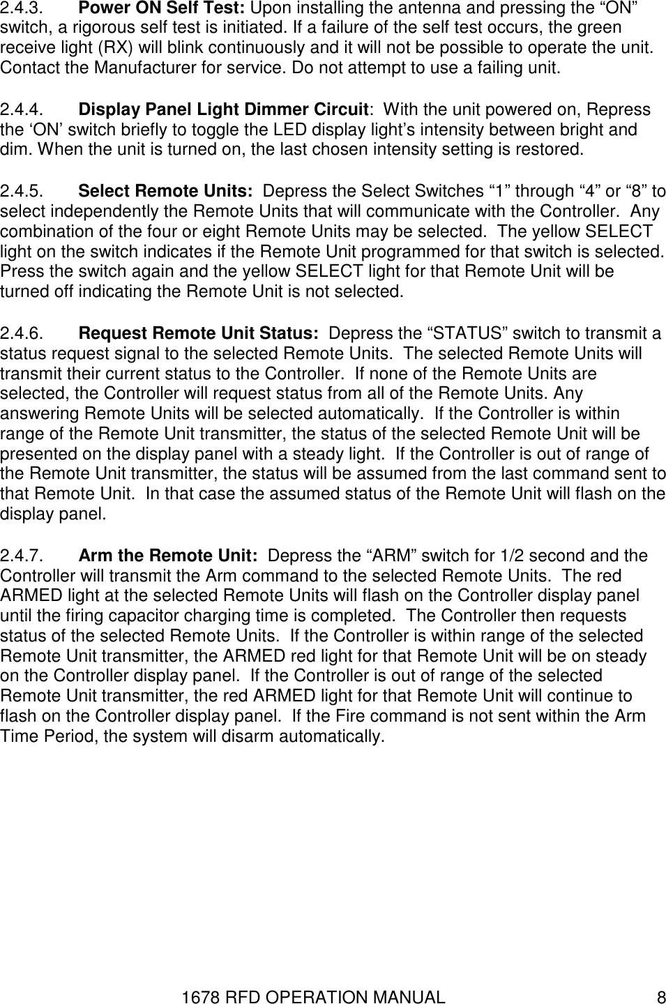 1678 RFD OPERATION MANUAL  8 2.4.3.  Power ON Self Test: Upon installing the antenna and pressing the “ON” switch, a rigorous self test is initiated. If a failure of the self test occurs, the green receive light (RX) will blink continuously and it will not be possible to operate the unit. Contact the Manufacturer for service. Do not attempt to use a failing unit. 2.4.4.  Display Panel Light Dimmer Circuit:  With the unit powered on, Repress the ‘ON’ switch briefly to toggle the LED display light’s intensity between bright and dim. When the unit is turned on, the last chosen intensity setting is restored. 2.4.5.  Select Remote Units:  Depress the Select Switches “1” through “4” or “8” to select independently the Remote Units that will communicate with the Controller.  Any combination of the four or eight Remote Units may be selected.  The yellow SELECT light on the switch indicates if the Remote Unit programmed for that switch is selected.  Press the switch again and the yellow SELECT light for that Remote Unit will be turned off indicating the Remote Unit is not selected. 2.4.6.  Request Remote Unit Status:  Depress the “STATUS” switch to transmit a status request signal to the selected Remote Units.  The selected Remote Units will transmit their current status to the Controller.  If none of the Remote Units are selected, the Controller will request status from all of the Remote Units. Any answering Remote Units will be selected automatically.  If the Controller is within range of the Remote Unit transmitter, the status of the selected Remote Unit will be presented on the display panel with a steady light.  If the Controller is out of range of the Remote Unit transmitter, the status will be assumed from the last command sent to that Remote Unit.  In that case the assumed status of the Remote Unit will flash on the display panel.  2.4.7.  Arm the Remote Unit:  Depress the “ARM” switch for 1/2 second and the Controller will transmit the Arm command to the selected Remote Units.  The red ARMED light at the selected Remote Units will flash on the Controller display panel until the firing capacitor charging time is completed.  The Controller then requests status of the selected Remote Units.  If the Controller is within range of the selected Remote Unit transmitter, the ARMED red light for that Remote Unit will be on steady on the Controller display panel.  If the Controller is out of range of the selected Remote Unit transmitter, the red ARMED light for that Remote Unit will continue to flash on the Controller display panel.  If the Fire command is not sent within the Arm Time Period, the system will disarm automatically. 