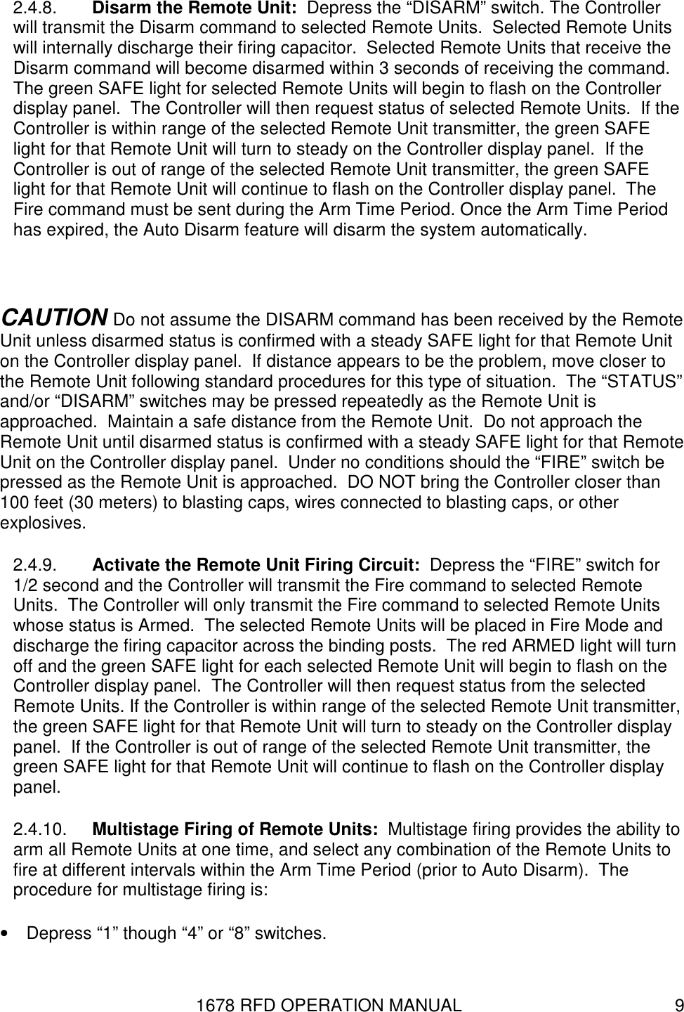 1678 RFD OPERATION MANUAL  9 2.4.8.  Disarm the Remote Unit:  Depress the “DISARM” switch. The Controller will transmit the Disarm command to selected Remote Units.  Selected Remote Units will internally discharge their firing capacitor.  Selected Remote Units that receive the Disarm command will become disarmed within 3 seconds of receiving the command.  The green SAFE light for selected Remote Units will begin to flash on the Controller display panel.  The Controller will then request status of selected Remote Units.  If the Controller is within range of the selected Remote Unit transmitter, the green SAFE light for that Remote Unit will turn to steady on the Controller display panel.  If the Controller is out of range of the selected Remote Unit transmitter, the green SAFE light for that Remote Unit will continue to flash on the Controller display panel.  The Fire command must be sent during the Arm Time Period. Once the Arm Time Period has expired, the Auto Disarm feature will disarm the system automatically.   CAUTION Do not assume the DISARM command has been received by the Remote Unit unless disarmed status is confirmed with a steady SAFE light for that Remote Unit on the Controller display panel.  If distance appears to be the problem, move closer to the Remote Unit following standard procedures for this type of situation.  The “STATUS” and/or “DISARM” switches may be pressed repeatedly as the Remote Unit is approached.  Maintain a safe distance from the Remote Unit.  Do not approach the Remote Unit until disarmed status is confirmed with a steady SAFE light for that Remote Unit on the Controller display panel.  Under no conditions should the “FIRE” switch be pressed as the Remote Unit is approached.  DO NOT bring the Controller closer than 100 feet (30 meters) to blasting caps, wires connected to blasting caps, or other explosives. 2.4.9.  Activate the Remote Unit Firing Circuit:  Depress the “FIRE” switch for 1/2 second and the Controller will transmit the Fire command to selected Remote Units.  The Controller will only transmit the Fire command to selected Remote Units whose status is Armed.  The selected Remote Units will be placed in Fire Mode and discharge the firing capacitor across the binding posts.  The red ARMED light will turn off and the green SAFE light for each selected Remote Unit will begin to flash on the Controller display panel.  The Controller will then request status from the selected Remote Units. If the Controller is within range of the selected Remote Unit transmitter, the green SAFE light for that Remote Unit will turn to steady on the Controller display panel.  If the Controller is out of range of the selected Remote Unit transmitter, the green SAFE light for that Remote Unit will continue to flash on the Controller display panel. 2.4.10.  Multistage Firing of Remote Units:  Multistage firing provides the ability to arm all Remote Units at one time, and select any combination of the Remote Units to fire at different intervals within the Arm Time Period (prior to Auto Disarm).  The procedure for multistage firing is: •  Depress “1” though “4” or “8” switches. 