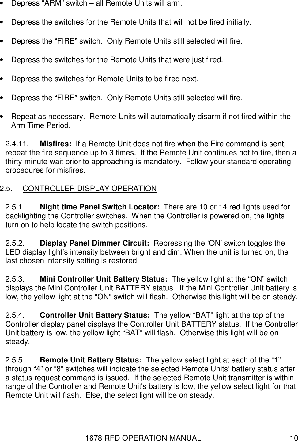 1678 RFD OPERATION MANUAL  10 •  Depress “ARM” switch – all Remote Units will arm. •  Depress the switches for the Remote Units that will not be fired initially. •  Depress the “FIRE” switch.  Only Remote Units still selected will fire. •  Depress the switches for the Remote Units that were just fired. •  Depress the switches for Remote Units to be fired next. •  Depress the “FIRE” switch.  Only Remote Units still selected will fire. •  Repeat as necessary.  Remote Units will automatically disarm if not fired within the Arm Time Period. 2.4.11.  Misfires:  If a Remote Unit does not fire when the Fire command is sent, repeat the fire sequence up to 3 times.  If the Remote Unit continues not to fire, then a thirty-minute wait prior to approaching is mandatory.  Follow your standard operating procedures for misfires. 2.5.  CONTROLLER DISPLAY OPERATION 2.5.1.  Night time Panel Switch Locator:  There are 10 or 14 red lights used for backlighting the Controller switches.  When the Controller is powered on, the lights turn on to help locate the switch positions. 2.5.2.  Display Panel Dimmer Circuit:  Repressing the ‘ON’ switch toggles the LED display light’s intensity between bright and dim. When the unit is turned on, the last chosen intensity setting is restored. 2.5.3.  Mini Controller Unit Battery Status:  The yellow light at the “ON” switch displays the Mini Controller Unit BATTERY status.  If the Mini Controller Unit battery is low, the yellow light at the “ON” switch will flash.  Otherwise this light will be on steady. 2.5.4.  Controller Unit Battery Status:  The yellow “BAT” light at the top of the Controller display panel displays the Controller Unit BATTERY status.  If the Controller Unit battery is low, the yellow light “BAT” will flash.  Otherwise this light will be on steady. 2.5.5.  Remote Unit Battery Status:  The yellow select light at each of the “1” through “4” or “8” switches will indicate the selected Remote Units’ battery status after a status request command is issued.  If the selected Remote Unit transmitter is within range of the Controller and Remote Unit&apos;s battery is low, the yellow select light for that Remote Unit will flash.  Else, the select light will be on steady. 