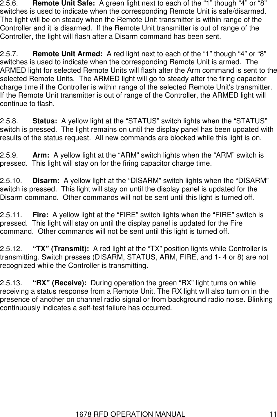 1678 RFD OPERATION MANUAL  11 2.5.6.  Remote Unit Safe:  A green light next to each of the “1” though “4” or “8” switches is used to indicate when the corresponding Remote Unit is safe/disarmed.  The light will be on steady when the Remote Unit transmitter is within range of the Controller and it is disarmed.  If the Remote Unit transmitter is out of range of the Controller, the light will flash after a Disarm command has been sent. 2.5.7.  Remote Unit Armed:  A red light next to each of the “1” though “4” or “8” switches is used to indicate when the corresponding Remote Unit is armed.  The ARMED light for selected Remote Units will flash after the Arm command is sent to the selected Remote Units.  The ARMED light will go to steady after the firing capacitor charge time if the Controller is within range of the selected Remote Unit&apos;s transmitter.  If the Remote Unit transmitter is out of range of the Controller, the ARMED light will continue to flash. 2.5.8.  Status:  A yellow light at the “STATUS” switch lights when the “STATUS” switch is pressed.  The light remains on until the display panel has been updated with results of the status request.  All new commands are blocked while this light is on. 2.5.9.  Arm:  A yellow light at the “ARM” switch lights when the “ARM” switch is pressed.  This light will stay on for the firing capacitor charge time.   2.5.10.  Disarm:  A yellow light at the “DISARM” switch lights when the “DISARM” switch is pressed.  This light will stay on until the display panel is updated for the Disarm command.  Other commands will not be sent until this light is turned off.  2.5.11.  Fire:  A yellow light at the “FIRE” switch lights when the “FIRE” switch is pressed.  This light will stay on until the display panel is updated for the Fire command.  Other commands will not be sent until this light is turned off. 2.5.12.  “TX” (Transmit):  A red light at the “TX” position lights while Controller is transmitting. Switch presses (DISARM, STATUS, ARM, FIRE, and 1- 4 or 8) are not recognized while the Controller is transmitting. 2.5.13.  “RX” (Receive):  During operation the green “RX” light turns on while receiving a status response from a Remote Unit. The RX light will also turn on in the presence of another on channel radio signal or from background radio noise. Blinking continuously indicates a self-test failure has occurred. 