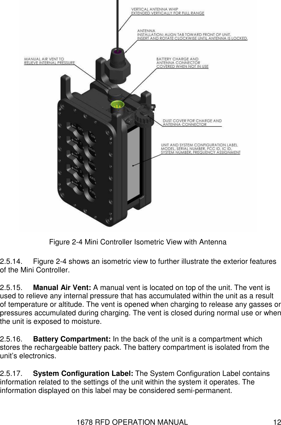 1678 RFD OPERATION MANUAL  12  Figure 2-4 Mini Controller Isometric View with Antenna 2.5.14.  Figure 2-4 shows an isometric view to further illustrate the exterior features of the Mini Controller. 2.5.15.  Manual Air Vent: A manual vent is located on top of the unit. The vent is used to relieve any internal pressure that has accumulated within the unit as a result of temperature or altitude. The vent is opened when charging to release any gasses or pressures accumulated during charging. The vent is closed during normal use or when the unit is exposed to moisture. 2.5.16.  Battery Compartment: In the back of the unit is a compartment which stores the rechargeable battery pack. The battery compartment is isolated from the unit’s electronics. 2.5.17.  System Configuration Label: The System Configuration Label contains information related to the settings of the unit within the system it operates. The information displayed on this label may be considered semi-permanent. 