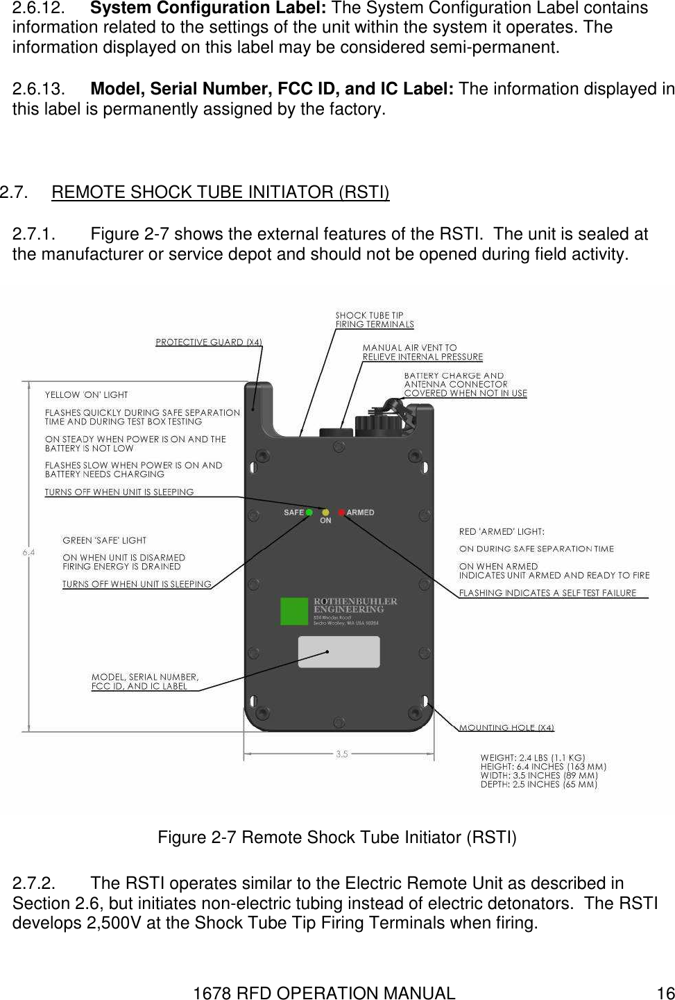 1678 RFD OPERATION MANUAL  16 2.6.12.  System Configuration Label: The System Configuration Label contains information related to the settings of the unit within the system it operates. The information displayed on this label may be considered semi-permanent. 2.6.13.  Model, Serial Number, FCC ID, and IC Label: The information displayed in this label is permanently assigned by the factory.  2.7.  REMOTE SHOCK TUBE INITIATOR (RSTI) 2.7.1.  Figure 2-7 shows the external features of the RSTI.  The unit is sealed at the manufacturer or service depot and should not be opened during field activity.  Figure 2-7 Remote Shock Tube Initiator (RSTI) 2.7.2.  The RSTI operates similar to the Electric Remote Unit as described in Section 2.6, but initiates non-electric tubing instead of electric detonators.  The RSTI develops 2,500V at the Shock Tube Tip Firing Terminals when firing.  