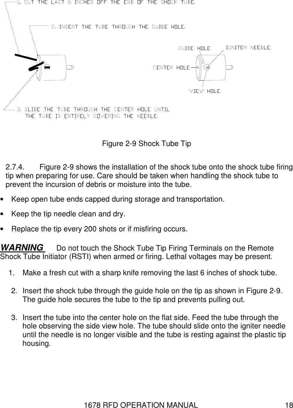 1678 RFD OPERATION MANUAL  18  Figure 2-9 Shock Tube Tip 2.7.4.  Figure 2-9 shows the installation of the shock tube onto the shock tube firing tip when preparing for use. Care should be taken when handling the shock tube to prevent the incursion of debris or moisture into the tube. •  Keep open tube ends capped during storage and transportation.  •  Keep the tip needle clean and dry. •  Replace the tip every 200 shots or if misfiring occurs. WARNING  Do not touch the Shock Tube Tip Firing Terminals on the Remote Shock Tube Initiator (RSTI) when armed or firing. Lethal voltages may be present. 1.  Make a fresh cut with a sharp knife removing the last 6 inches of shock tube.  2.  Insert the shock tube through the guide hole on the tip as shown in Figure 2-9. The guide hole secures the tube to the tip and prevents pulling out. 3.  Insert the tube into the center hole on the flat side. Feed the tube through the hole observing the side view hole. The tube should slide onto the igniter needle until the needle is no longer visible and the tube is resting against the plastic tip housing.  