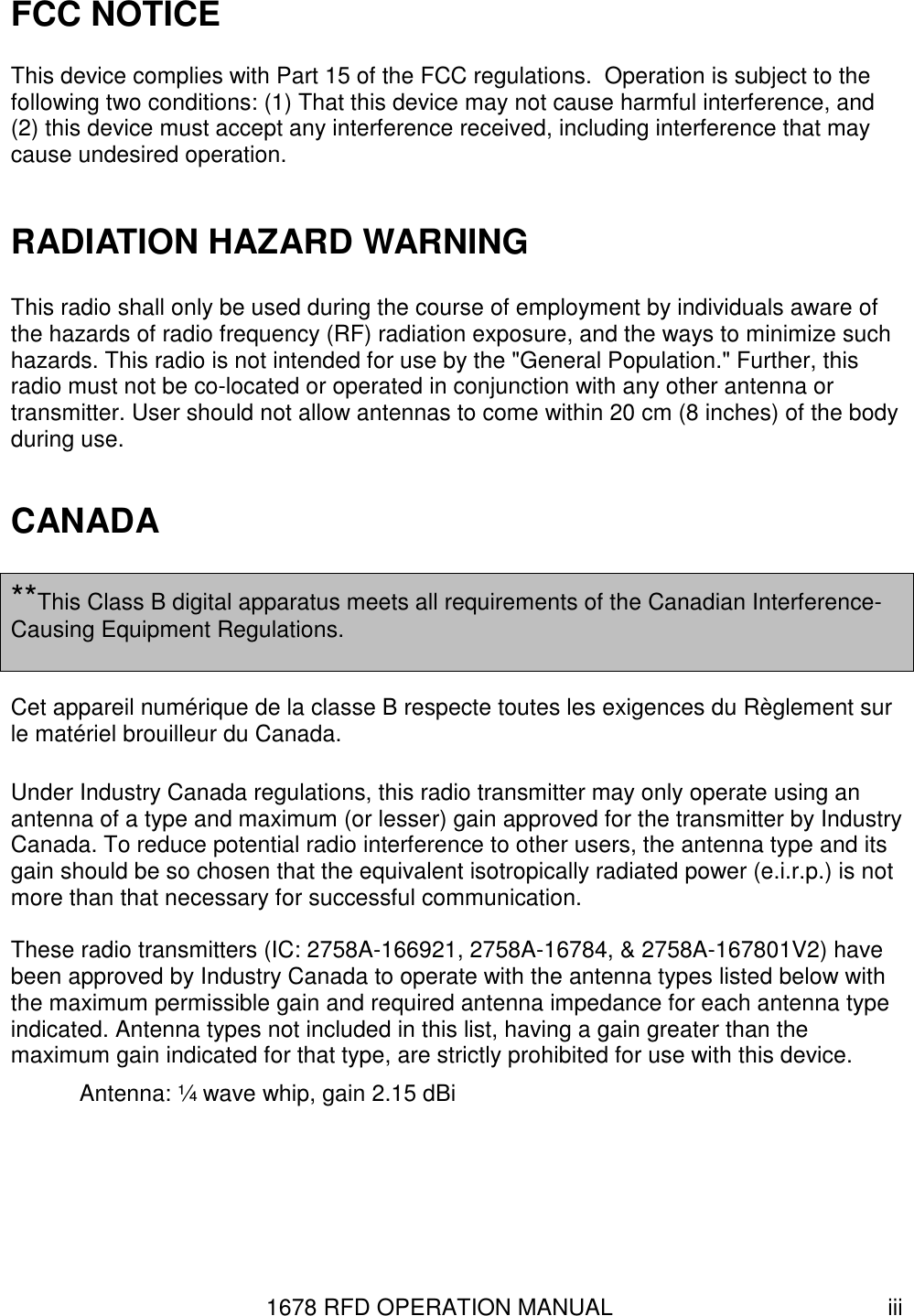 1678 RFD OPERATION MANUAL  iii FCC NOTICE This device complies with Part 15 of the FCC regulations.  Operation is subject to the following two conditions: (1) That this device may not cause harmful interference, and (2) this device must accept any interference received, including interference that may cause undesired operation.  RADIATION HAZARD WARNING  This radio shall only be used during the course of employment by individuals aware of the hazards of radio frequency (RF) radiation exposure, and the ways to minimize such hazards. This radio is not intended for use by the &quot;General Population.&quot; Further, this radio must not be co-located or operated in conjunction with any other antenna or transmitter. User should not allow antennas to come within 20 cm (8 inches) of the body during use.  CANADA  **This Class B digital apparatus meets all requirements of the Canadian Interference-Causing Equipment Regulations.  Cet appareil numérique de la classe B respecte toutes les exigences du Règlement sur le matériel brouilleur du Canada.  Under Industry Canada regulations, this radio transmitter may only operate using an antenna of a type and maximum (or lesser) gain approved for the transmitter by Industry Canada. To reduce potential radio interference to other users, the antenna type and its gain should be so chosen that the equivalent isotropically radiated power (e.i.r.p.) is not more than that necessary for successful communication.  These radio transmitters (IC: 2758A-166921, 2758A-16784, &amp; 2758A-167801V2) have been approved by Industry Canada to operate with the antenna types listed below with the maximum permissible gain and required antenna impedance for each antenna type indicated. Antenna types not included in this list, having a gain greater than the maximum gain indicated for that type, are strictly prohibited for use with this device.   Antenna: ¼ wave whip, gain 2.15 dBi 