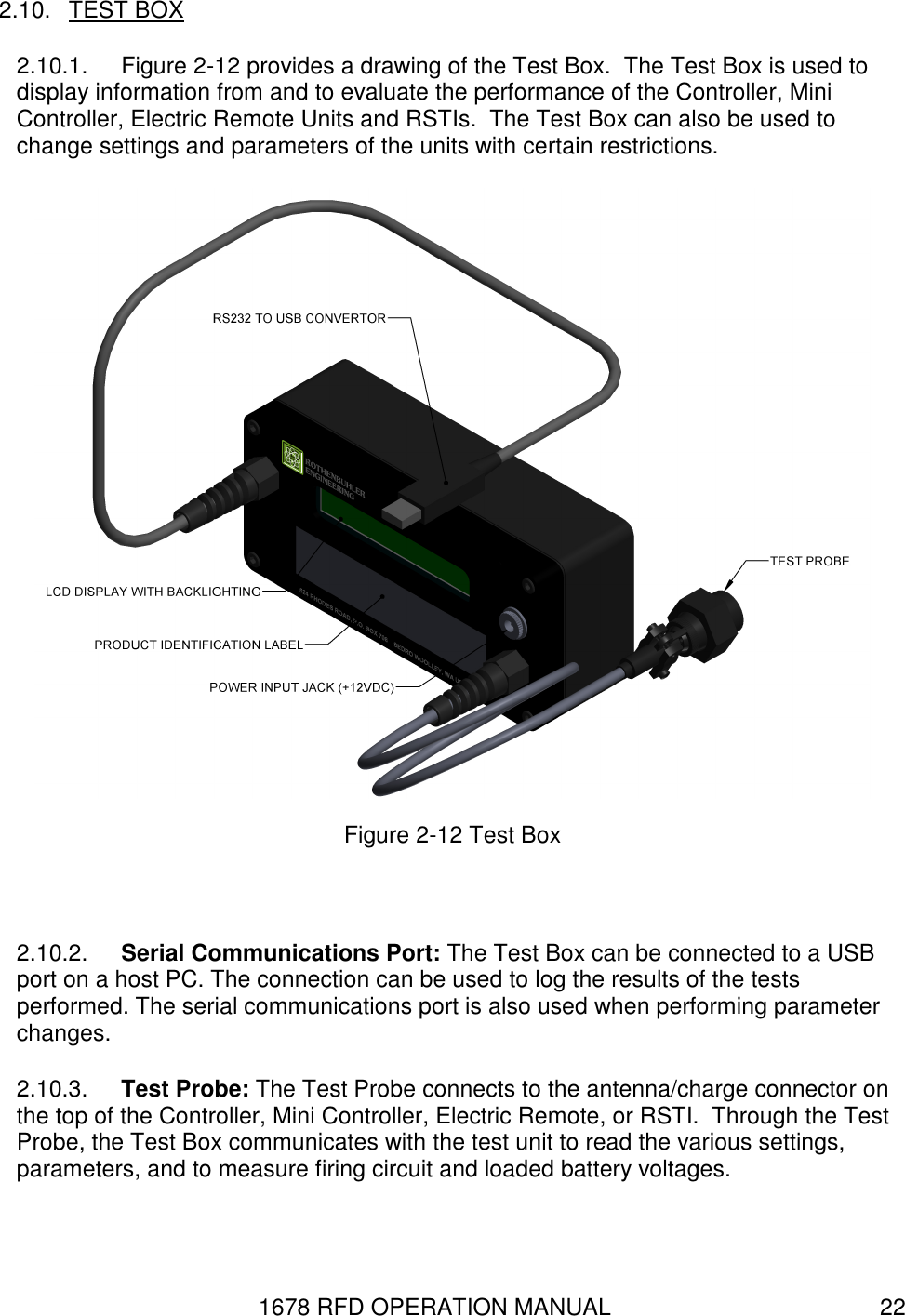 1678 RFD OPERATION MANUAL  22 2.10.  TEST BOX 2.10.1.  Figure 2-12 provides a drawing of the Test Box.  The Test Box is used to display information from and to evaluate the performance of the Controller, Mini Controller, Electric Remote Units and RSTIs.  The Test Box can also be used to change settings and parameters of the units with certain restrictions.  Figure 2-12 Test Box  2.10.2.  Serial Communications Port: The Test Box can be connected to a USB port on a host PC. The connection can be used to log the results of the tests performed. The serial communications port is also used when performing parameter changes. 2.10.3.  Test Probe: The Test Probe connects to the antenna/charge connector on the top of the Controller, Mini Controller, Electric Remote, or RSTI.  Through the Test Probe, the Test Box communicates with the test unit to read the various settings, parameters, and to measure firing circuit and loaded battery voltages. 