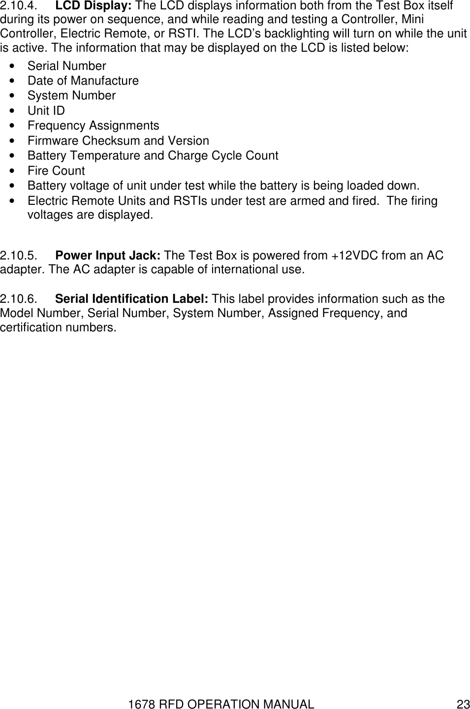 1678 RFD OPERATION MANUAL  23 2.10.4.  LCD Display: The LCD displays information both from the Test Box itself during its power on sequence, and while reading and testing a Controller, Mini Controller, Electric Remote, or RSTI. The LCD’s backlighting will turn on while the unit is active. The information that may be displayed on the LCD is listed below: •  Serial Number •  Date of Manufacture •  System Number •  Unit ID •  Frequency Assignments •  Firmware Checksum and Version •  Battery Temperature and Charge Cycle Count •  Fire Count •  Battery voltage of unit under test while the battery is being loaded down. •  Electric Remote Units and RSTIs under test are armed and fired.  The firing voltages are displayed.   2.10.5.  Power Input Jack: The Test Box is powered from +12VDC from an AC adapter. The AC adapter is capable of international use. 2.10.6.  Serial Identification Label: This label provides information such as the Model Number, Serial Number, System Number, Assigned Frequency, and certification numbers. 