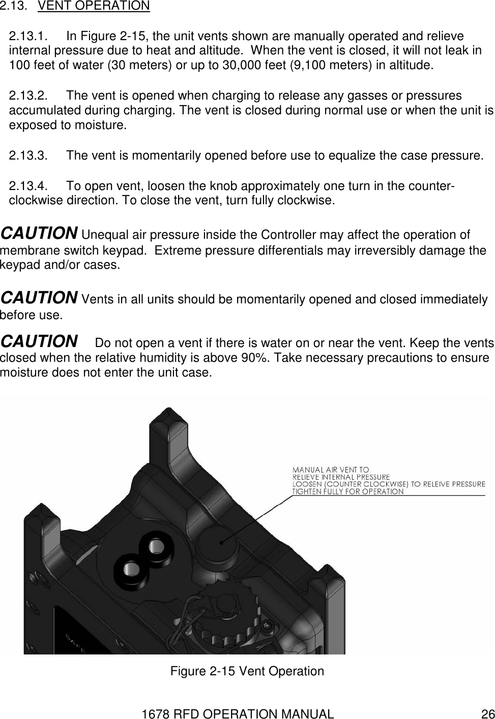 1678 RFD OPERATION MANUAL  26 2.13.  VENT OPERATION 2.13.1.  In Figure 2-15, the unit vents shown are manually operated and relieve internal pressure due to heat and altitude.  When the vent is closed, it will not leak in 100 feet of water (30 meters) or up to 30,000 feet (9,100 meters) in altitude. 2.13.2.  The vent is opened when charging to release any gasses or pressures accumulated during charging. The vent is closed during normal use or when the unit is exposed to moisture. 2.13.3.  The vent is momentarily opened before use to equalize the case pressure. 2.13.4.  To open vent, loosen the knob approximately one turn in the counter-clockwise direction. To close the vent, turn fully clockwise. CAUTION Unequal air pressure inside the Controller may affect the operation of membrane switch keypad.  Extreme pressure differentials may irreversibly damage the keypad and/or cases. CAUTION Vents in all units should be momentarily opened and closed immediately before use. CAUTION   Do not open a vent if there is water on or near the vent. Keep the vents closed when the relative humidity is above 90%. Take necessary precautions to ensure moisture does not enter the unit case.   Figure 2-15 Vent Operation 