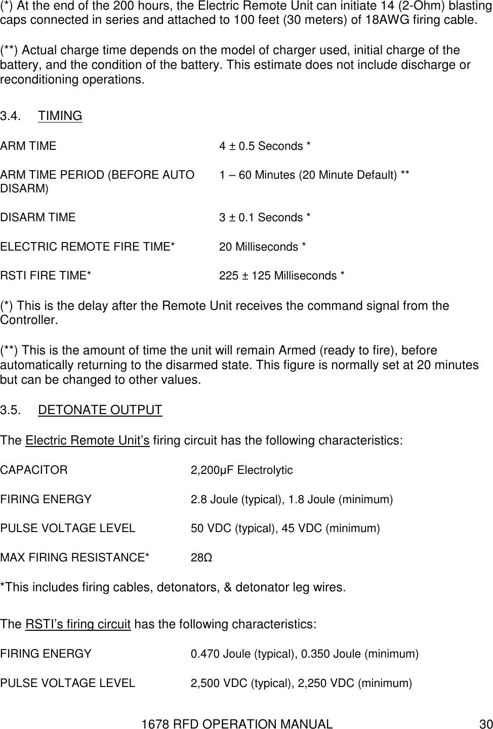 1678 RFD OPERATION MANUAL  30 (*) At the end of the 200 hours, the Electric Remote Unit can initiate 14 (2-Ohm) blasting caps connected in series and attached to 100 feet (30 meters) of 18AWG firing cable. (**) Actual charge time depends on the model of charger used, initial charge of the battery, and the condition of the battery. This estimate does not include discharge or reconditioning operations. 3.4.  TIMING ARM TIME  4 ± 0.5 Seconds * ARM TIME PERIOD (BEFORE AUTO DISARM)  1 – 60 Minutes (20 Minute Default) **  DISARM TIME  3 ± 0.1 Seconds * ELECTRIC REMOTE FIRE TIME*  20 Milliseconds * RSTI FIRE TIME*  225 ± 125 Milliseconds * (*) This is the delay after the Remote Unit receives the command signal from the Controller. (**) This is the amount of time the unit will remain Armed (ready to fire), before automatically returning to the disarmed state. This figure is normally set at 20 minutes but can be changed to other values. 3.5.  DETONATE OUTPUT The Electric Remote Unit’s firing circuit has the following characteristics: CAPACITOR  2,200µF Electrolytic FIRING ENERGY  2.8 Joule (typical), 1.8 Joule (minimum) PULSE VOLTAGE LEVEL  50 VDC (typical), 45 VDC (minimum) MAX FIRING RESISTANCE*  28Ω *This includes firing cables, detonators, &amp; detonator leg wires.  The RSTI’s firing circuit has the following characteristics: FIRING ENERGY  0.470 Joule (typical), 0.350 Joule (minimum) PULSE VOLTAGE LEVEL  2,500 VDC (typical), 2,250 VDC (minimum) 