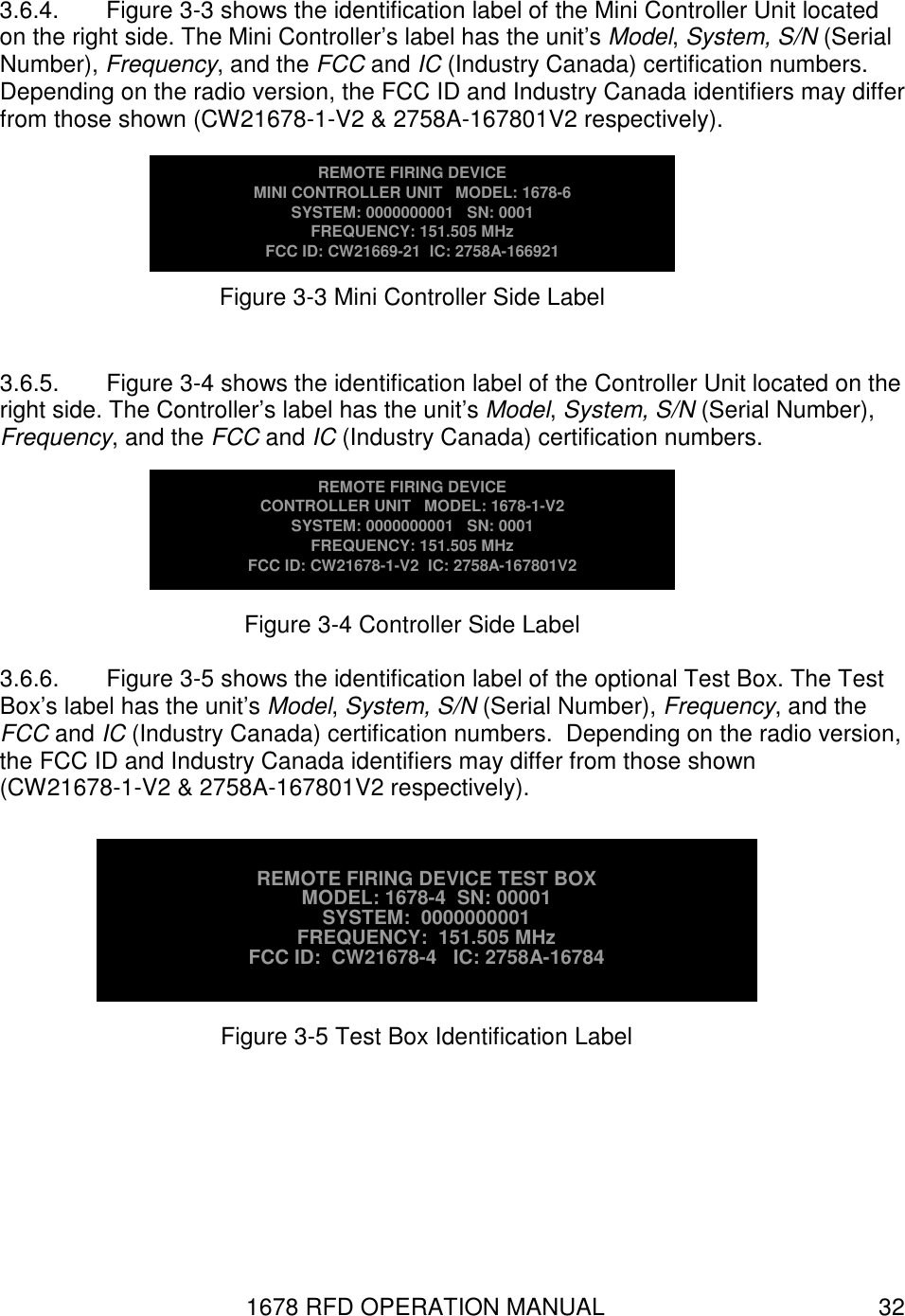 1678 RFD OPERATION MANUAL  32 3.6.4.  Figure 3-3 shows the identification label of the Mini Controller Unit located on the right side. The Mini Controller’s label has the unit’s Model, System, S/N (Serial Number), Frequency, and the FCC and IC (Industry Canada) certification numbers.  Depending on the radio version, the FCC ID and Industry Canada identifiers may differ from those shown (CW21678-1-V2 &amp; 2758A-167801V2 respectively).  3.6.5.  Figure 3-4 shows the identification label of the Controller Unit located on the right side. The Controller’s label has the unit’s Model, System, S/N (Serial Number), Frequency, and the FCC and IC (Industry Canada) certification numbers.   3.6.6.  Figure 3-5 shows the identification label of the optional Test Box. The Test Box’s label has the unit’s Model, System, S/N (Serial Number), Frequency, and the FCC and IC (Industry Canada) certification numbers.  Depending on the radio version, the FCC ID and Industry Canada identifiers may differ from those shown (CW21678-1-V2 &amp; 2758A-167801V2 respectively).   REMOTE FIRING DEVICE MINI CONTROLLER UNIT   MODEL: 1678-6 SYSTEM: 0000000001   SN: 0001 FREQUENCY: 151.505 MHz FCC ID: CW21669-21  IC: 2758A-166921 Figure 3-3 Mini Controller Side Label REMOTE FIRING DEVICE TEST BOX MODEL: 1678-4  SN: 00001 SYSTEM:  0000000001    FREQUENCY:  151.505 MHz FCC ID:  CW21678-4   IC: 2758A-16784 Figure 3-5 Test Box Identification Label REMOTE FIRING DEVICE CONTROLLER UNIT   MODEL: 1678-1-V2 SYSTEM: 0000000001   SN: 0001 FREQUENCY: 151.505 MHz FCC ID: CW21678-1-V2  IC: 2758A-167801V2 Figure 3-4 Controller Side Label 