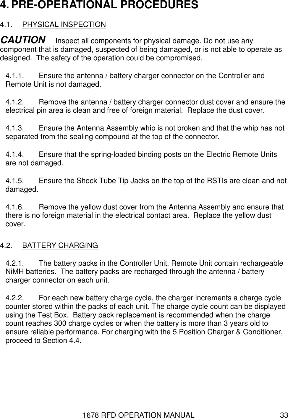 1678 RFD OPERATION MANUAL  33 4. PRE-OPERATIONAL PROCEDURES 4.1.  PHYSICAL INSPECTION CAUTION   Inspect all components for physical damage. Do not use any component that is damaged, suspected of being damaged, or is not able to operate as designed.  The safety of the operation could be compromised. 4.1.1.  Ensure the antenna / battery charger connector on the Controller and Remote Unit is not damaged. 4.1.2.  Remove the antenna / battery charger connector dust cover and ensure the electrical pin area is clean and free of foreign material.  Replace the dust cover. 4.1.3.  Ensure the Antenna Assembly whip is not broken and that the whip has not separated from the sealing compound at the top of the connector. 4.1.4.  Ensure that the spring-loaded binding posts on the Electric Remote Units are not damaged. 4.1.5.  Ensure the Shock Tube Tip Jacks on the top of the RSTIs are clean and not damaged. 4.1.6.  Remove the yellow dust cover from the Antenna Assembly and ensure that there is no foreign material in the electrical contact area.  Replace the yellow dust cover. 4.2.  BATTERY CHARGING 4.2.1.  The battery packs in the Controller Unit, Remote Unit contain rechargeable NiMH batteries.  The battery packs are recharged through the antenna / battery charger connector on each unit. 4.2.2.  For each new battery charge cycle, the charger increments a charge cycle counter stored within the packs of each unit. The charge cycle count can be displayed using the Test Box.  Battery pack replacement is recommended when the charge count reaches 300 charge cycles or when the battery is more than 3 years old to ensure reliable performance. For charging with the 5 Position Charger &amp; Conditioner, proceed to Section 4.4. 