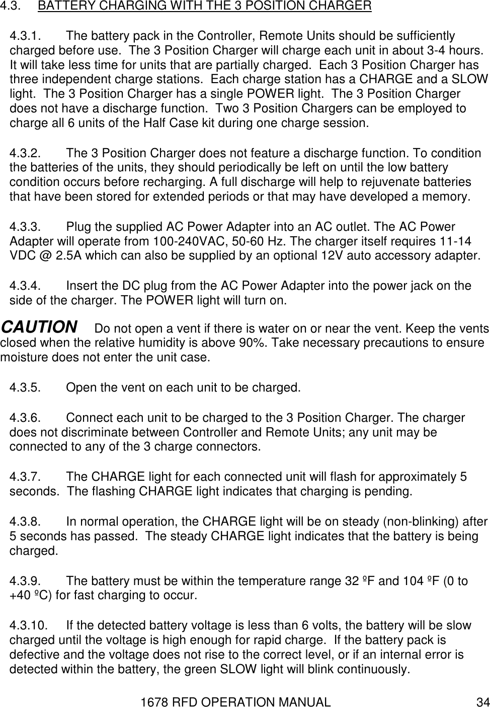 1678 RFD OPERATION MANUAL  34 4.3.  BATTERY CHARGING WITH THE 3 POSITION CHARGER 4.3.1.  The battery pack in the Controller, Remote Units should be sufficiently charged before use.  The 3 Position Charger will charge each unit in about 3-4 hours. It will take less time for units that are partially charged.  Each 3 Position Charger has three independent charge stations.  Each charge station has a CHARGE and a SLOW light.  The 3 Position Charger has a single POWER light.  The 3 Position Charger does not have a discharge function.  Two 3 Position Chargers can be employed to charge all 6 units of the Half Case kit during one charge session. 4.3.2.  The 3 Position Charger does not feature a discharge function. To condition the batteries of the units, they should periodically be left on until the low battery condition occurs before recharging. A full discharge will help to rejuvenate batteries that have been stored for extended periods or that may have developed a memory. 4.3.3.  Plug the supplied AC Power Adapter into an AC outlet. The AC Power Adapter will operate from 100-240VAC, 50-60 Hz. The charger itself requires 11-14 VDC @ 2.5A which can also be supplied by an optional 12V auto accessory adapter.  4.3.4.  Insert the DC plug from the AC Power Adapter into the power jack on the side of the charger. The POWER light will turn on. CAUTION   Do not open a vent if there is water on or near the vent. Keep the vents closed when the relative humidity is above 90%. Take necessary precautions to ensure moisture does not enter the unit case. 4.3.5.  Open the vent on each unit to be charged.  4.3.6.  Connect each unit to be charged to the 3 Position Charger. The charger does not discriminate between Controller and Remote Units; any unit may be connected to any of the 3 charge connectors. 4.3.7.  The CHARGE light for each connected unit will flash for approximately 5 seconds.  The flashing CHARGE light indicates that charging is pending. 4.3.8.  In normal operation, the CHARGE light will be on steady (non-blinking) after 5 seconds has passed.  The steady CHARGE light indicates that the battery is being charged. 4.3.9.  The battery must be within the temperature range 32 ºF and 104 ºF (0 to +40 ºC) for fast charging to occur.   4.3.10.  If the detected battery voltage is less than 6 volts, the battery will be slow charged until the voltage is high enough for rapid charge.  If the battery pack is defective and the voltage does not rise to the correct level, or if an internal error is detected within the battery, the green SLOW light will blink continuously. 