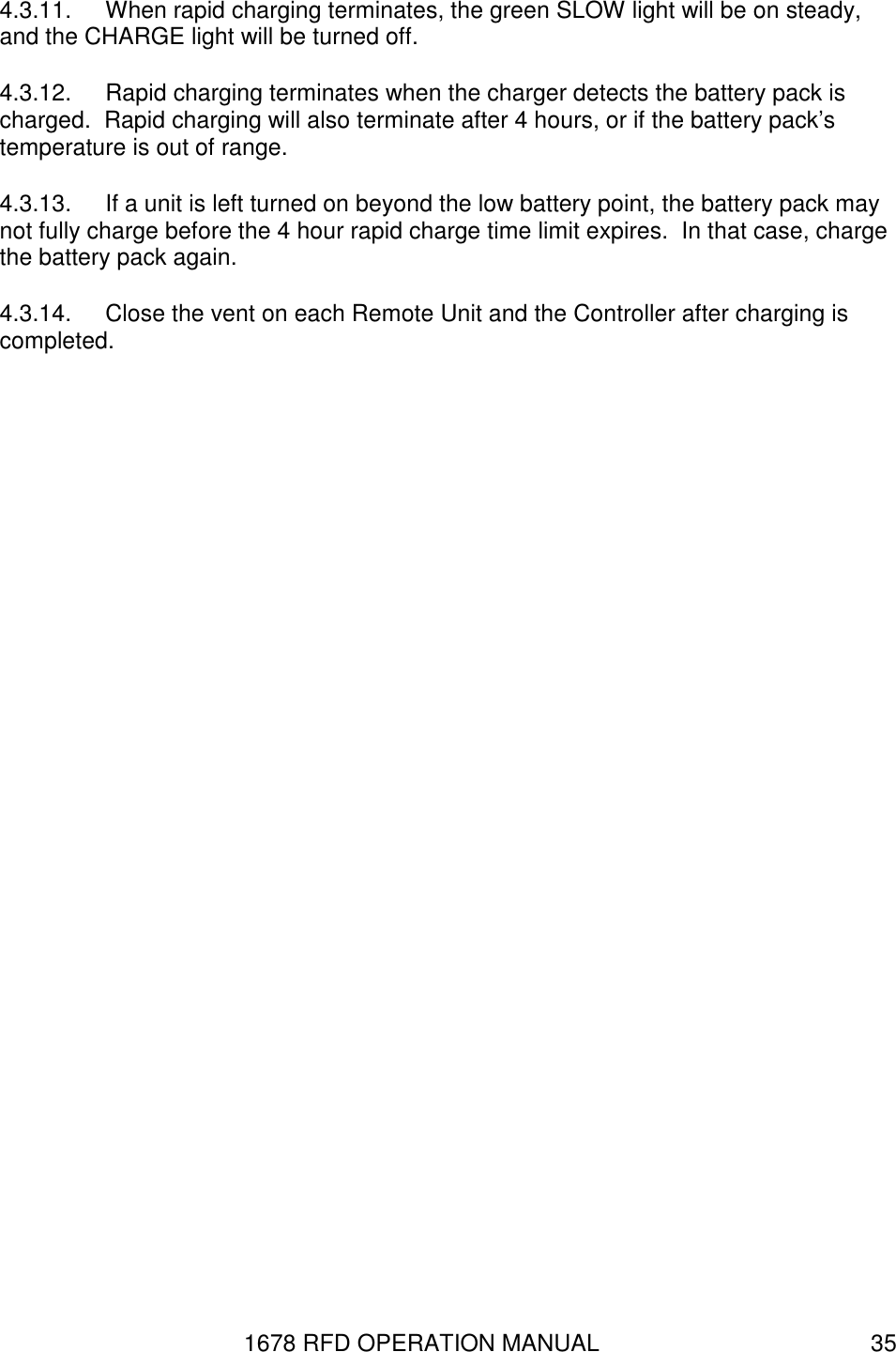 1678 RFD OPERATION MANUAL  35 4.3.11.  When rapid charging terminates, the green SLOW light will be on steady, and the CHARGE light will be turned off. 4.3.12.  Rapid charging terminates when the charger detects the battery pack is charged.  Rapid charging will also terminate after 4 hours, or if the battery pack’s temperature is out of range. 4.3.13.  If a unit is left turned on beyond the low battery point, the battery pack may not fully charge before the 4 hour rapid charge time limit expires.  In that case, charge the battery pack again. 4.3.14.  Close the vent on each Remote Unit and the Controller after charging is completed. 