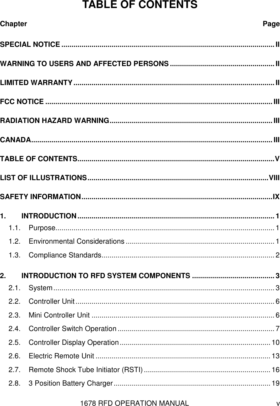 1678 RFD OPERATION MANUAL  v TABLE OF CONTENTS Chapter  Page SPECIAL NOTICE ..........................................................................................................II WARNING TO USERS AND AFFECTED PERSONS .................................................... II LIMITED WARRANTY....................................................................................................II FCC NOTICE .................................................................................................................III RADIATION HAZARD WARNING.................................................................................III CANADA........................................................................................................................III TABLE OF CONTENTS..................................................................................................V LIST OF ILLUSTRATIONS..........................................................................................VIII SAFETY INFORMATION...............................................................................................IX 1. INTRODUCTION.................................................................................................. 1 1.1. Purpose............................................................................................................. 1 1.2. Environmental Considerations ..........................................................................1 1.3. Compliance Standards...................................................................................... 2 2. INTRODUCTION TO RFD SYSTEM COMPONENTS ......................................... 3 2.1. System.............................................................................................................. 3 2.2. Controller Unit................................................................................................... 6 2.3. Mini Controller Unit ........................................................................................... 6 2.4. Controller Switch Operation ..............................................................................7 2.5. Controller Display Operation........................................................................... 10 2.6. Electric Remote Unit ....................................................................................... 13 2.7. Remote Shock Tube Initiator (RSTI)............................................................... 16 2.8. 3 Position Battery Charger.............................................................................. 19 