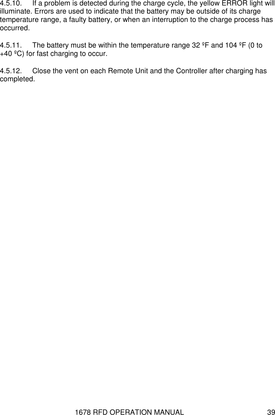 1678 RFD OPERATION MANUAL  39 4.5.10.  If a problem is detected during the charge cycle, the yellow ERROR light will illuminate. Errors are used to indicate that the battery may be outside of its charge temperature range, a faulty battery, or when an interruption to the charge process has occurred. 4.5.11.  The battery must be within the temperature range 32 ºF and 104 ºF (0 to +40 ºC) for fast charging to occur.   4.5.12.  Close the vent on each Remote Unit and the Controller after charging has completed. 