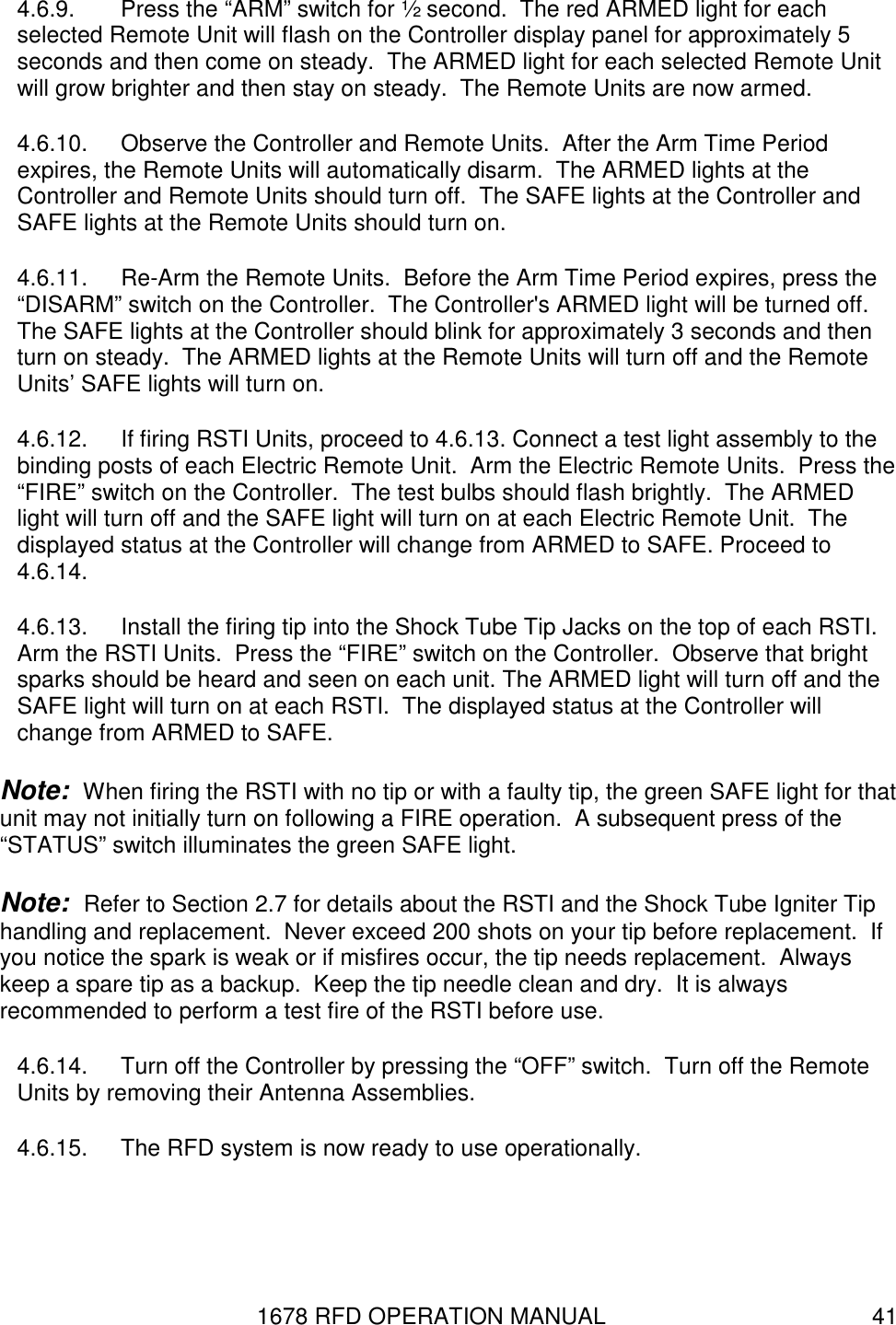 1678 RFD OPERATION MANUAL  41 4.6.9.  Press the “ARM” switch for ½ second.  The red ARMED light for each selected Remote Unit will flash on the Controller display panel for approximately 5 seconds and then come on steady.  The ARMED light for each selected Remote Unit will grow brighter and then stay on steady.  The Remote Units are now armed. 4.6.10.  Observe the Controller and Remote Units.  After the Arm Time Period expires, the Remote Units will automatically disarm.  The ARMED lights at the Controller and Remote Units should turn off.  The SAFE lights at the Controller and SAFE lights at the Remote Units should turn on. 4.6.11.  Re-Arm the Remote Units.  Before the Arm Time Period expires, press the “DISARM” switch on the Controller.  The Controller&apos;s ARMED light will be turned off.  The SAFE lights at the Controller should blink for approximately 3 seconds and then turn on steady.  The ARMED lights at the Remote Units will turn off and the Remote Units’ SAFE lights will turn on. 4.6.12.  If firing RSTI Units, proceed to 4.6.13. Connect a test light assembly to the binding posts of each Electric Remote Unit.  Arm the Electric Remote Units.  Press the “FIRE” switch on the Controller.  The test bulbs should flash brightly.  The ARMED light will turn off and the SAFE light will turn on at each Electric Remote Unit.  The displayed status at the Controller will change from ARMED to SAFE. Proceed to 4.6.14. 4.6.13.  Install the firing tip into the Shock Tube Tip Jacks on the top of each RSTI. Arm the RSTI Units.  Press the “FIRE” switch on the Controller.  Observe that bright sparks should be heard and seen on each unit. The ARMED light will turn off and the SAFE light will turn on at each RSTI.  The displayed status at the Controller will change from ARMED to SAFE. Note:  When firing the RSTI with no tip or with a faulty tip, the green SAFE light for that unit may not initially turn on following a FIRE operation.  A subsequent press of the “STATUS” switch illuminates the green SAFE light.  Note:  Refer to Section 2.7 for details about the RSTI and the Shock Tube Igniter Tip handling and replacement.  Never exceed 200 shots on your tip before replacement.  If you notice the spark is weak or if misfires occur, the tip needs replacement.  Always keep a spare tip as a backup.  Keep the tip needle clean and dry.  It is always recommended to perform a test fire of the RSTI before use. 4.6.14.  Turn off the Controller by pressing the “OFF” switch.  Turn off the Remote Units by removing their Antenna Assemblies. 4.6.15.  The RFD system is now ready to use operationally. 