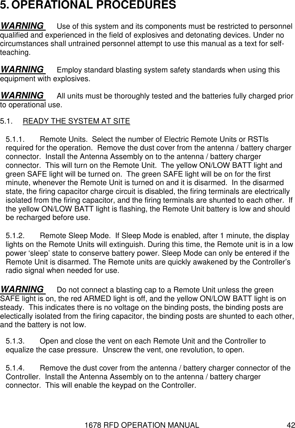 1678 RFD OPERATION MANUAL  42 5. OPERATIONAL PROCEDURES WARNING  Use of this system and its components must be restricted to personnel qualified and experienced in the field of explosives and detonating devices. Under no circumstances shall untrained personnel attempt to use this manual as a text for self-teaching. WARNING  Employ standard blasting system safety standards when using this equipment with explosives. WARNING  All units must be thoroughly tested and the batteries fully charged prior to operational use. 5.1.  READY THE SYSTEM AT SITE 5.1.1.  Remote Units.  Select the number of Electric Remote Units or RSTIs required for the operation.  Remove the dust cover from the antenna / battery charger connector.  Install the Antenna Assembly on to the antenna / battery charger connector.  This will turn on the Remote Unit.  The yellow ON/LOW BATT light and green SAFE light will be turned on.  The green SAFE light will be on for the first minute, whenever the Remote Unit is turned on and it is disarmed.  In the disarmed state, the firing capacitor charge circuit is disabled, the firing terminals are electrically isolated from the firing capacitor, and the firing terminals are shunted to each other.  If the yellow ON/LOW BATT light is flashing, the Remote Unit battery is low and should be recharged before use. 5.1.2.  Remote Sleep Mode.  If Sleep Mode is enabled, after 1 minute, the display lights on the Remote Units will extinguish. During this time, the Remote unit is in a low power ‘sleep’ state to conserve battery power. Sleep Mode can only be entered if the Remote Unit is disarmed. The Remote units are quickly awakened by the Controller’s radio signal when needed for use. WARNING  Do not connect a blasting cap to a Remote Unit unless the green SAFE light is on, the red ARMED light is off, and the yellow ON/LOW BATT light is on steady.  This indicates there is no voltage on the binding posts, the binding posts are electically isolated from the firing capacitor, the binding posts are shunted to each other, and the battery is not low. 5.1.3.  Open and close the vent on each Remote Unit and the Controller to equalize the case pressure.  Unscrew the vent, one revolution, to open. 5.1.4.  Remove the dust cover from the antenna / battery charger connector of the Controller.  Install the Antenna Assembly on to the antenna / battery charger connector.  This will enable the keypad on the Controller. 