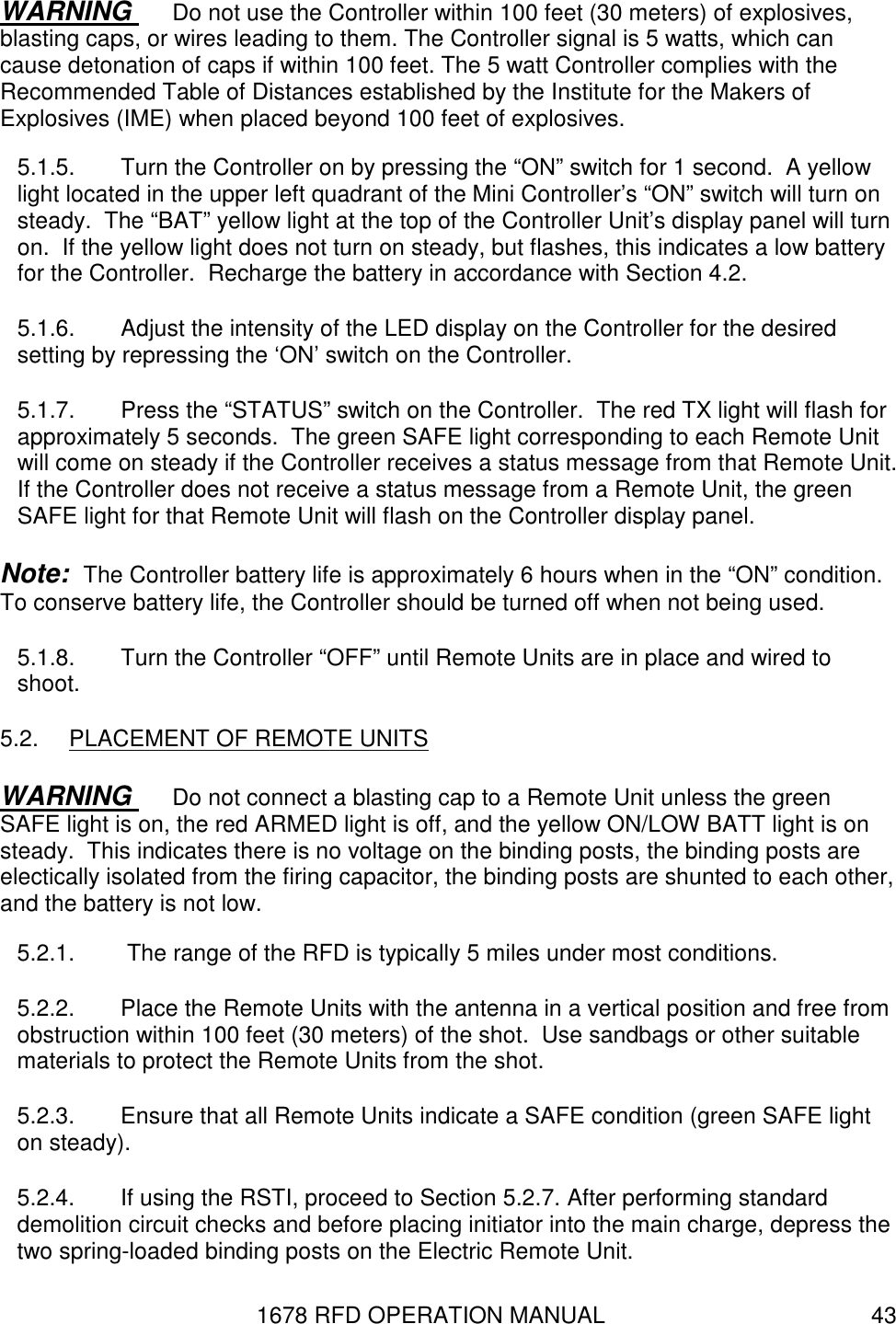 1678 RFD OPERATION MANUAL  43 WARNING  Do not use the Controller within 100 feet (30 meters) of explosives, blasting caps, or wires leading to them. The Controller signal is 5 watts, which can cause detonation of caps if within 100 feet. The 5 watt Controller complies with the Recommended Table of Distances established by the Institute for the Makers of Explosives (IME) when placed beyond 100 feet of explosives. 5.1.5.  Turn the Controller on by pressing the “ON” switch for 1 second.  A yellow light located in the upper left quadrant of the Mini Controller’s “ON” switch will turn on steady.  The “BAT” yellow light at the top of the Controller Unit’s display panel will turn on.  If the yellow light does not turn on steady, but flashes, this indicates a low battery for the Controller.  Recharge the battery in accordance with Section 4.2. 5.1.6.  Adjust the intensity of the LED display on the Controller for the desired setting by repressing the ‘ON’ switch on the Controller. 5.1.7.  Press the “STATUS” switch on the Controller.  The red TX light will flash for approximately 5 seconds.  The green SAFE light corresponding to each Remote Unit will come on steady if the Controller receives a status message from that Remote Unit.  If the Controller does not receive a status message from a Remote Unit, the green SAFE light for that Remote Unit will flash on the Controller display panel. Note:  The Controller battery life is approximately 6 hours when in the “ON” condition.  To conserve battery life, the Controller should be turned off when not being used. 5.1.8.  Turn the Controller “OFF” until Remote Units are in place and wired to shoot. 5.2.  PLACEMENT OF REMOTE UNITS WARNING  Do not connect a blasting cap to a Remote Unit unless the green SAFE light is on, the red ARMED light is off, and the yellow ON/LOW BATT light is on steady.  This indicates there is no voltage on the binding posts, the binding posts are electically isolated from the firing capacitor, the binding posts are shunted to each other, and the battery is not low. 5.2.1.   The range of the RFD is typically 5 miles under most conditions. 5.2.2.  Place the Remote Units with the antenna in a vertical position and free from obstruction within 100 feet (30 meters) of the shot.  Use sandbags or other suitable materials to protect the Remote Units from the shot. 5.2.3.  Ensure that all Remote Units indicate a SAFE condition (green SAFE light on steady). 5.2.4.  If using the RSTI, proceed to Section 5.2.7. After performing standard demolition circuit checks and before placing initiator into the main charge, depress the two spring-loaded binding posts on the Electric Remote Unit. 