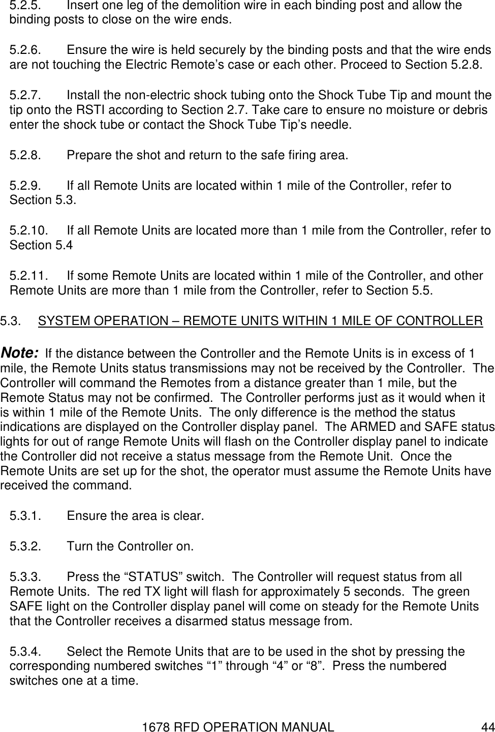 1678 RFD OPERATION MANUAL  44 5.2.5.  Insert one leg of the demolition wire in each binding post and allow the binding posts to close on the wire ends. 5.2.6.  Ensure the wire is held securely by the binding posts and that the wire ends are not touching the Electric Remote’s case or each other. Proceed to Section 5.2.8. 5.2.7.  Install the non-electric shock tubing onto the Shock Tube Tip and mount the tip onto the RSTI according to Section 2.7. Take care to ensure no moisture or debris enter the shock tube or contact the Shock Tube Tip’s needle. 5.2.8.  Prepare the shot and return to the safe firing area. 5.2.9.  If all Remote Units are located within 1 mile of the Controller, refer to Section 5.3. 5.2.10.  If all Remote Units are located more than 1 mile from the Controller, refer to Section 5.4 5.2.11.  If some Remote Units are located within 1 mile of the Controller, and other Remote Units are more than 1 mile from the Controller, refer to Section 5.5. 5.3.  SYSTEM OPERATION – REMOTE UNITS WITHIN 1 MILE OF CONTROLLER Note:  If the distance between the Controller and the Remote Units is in excess of 1 mile, the Remote Units status transmissions may not be received by the Controller.  The Controller will command the Remotes from a distance greater than 1 mile, but the Remote Status may not be confirmed.  The Controller performs just as it would when it is within 1 mile of the Remote Units.  The only difference is the method the status indications are displayed on the Controller display panel.  The ARMED and SAFE status lights for out of range Remote Units will flash on the Controller display panel to indicate the Controller did not receive a status message from the Remote Unit.  Once the Remote Units are set up for the shot, the operator must assume the Remote Units have received the command. 5.3.1.  Ensure the area is clear. 5.3.2.  Turn the Controller on. 5.3.3.  Press the “STATUS” switch.  The Controller will request status from all Remote Units.  The red TX light will flash for approximately 5 seconds.  The green SAFE light on the Controller display panel will come on steady for the Remote Units that the Controller receives a disarmed status message from. 5.3.4.  Select the Remote Units that are to be used in the shot by pressing the corresponding numbered switches “1” through “4” or “8”.  Press the numbered switches one at a time. 