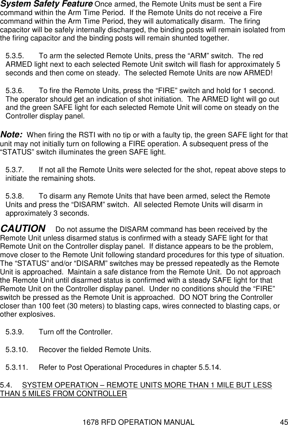 1678 RFD OPERATION MANUAL  45 System Safety Feature Once armed, the Remote Units must be sent a Fire command within the Arm Time Period.  If the Remote Units do not receive a Fire command within the Arm Time Period, they will automatically disarm.  The firing capacitor will be safely internally discharged, the binding posts will remain isolated from the firing capacitor and the binding posts will remain shunted together. 5.3.5.  To arm the selected Remote Units, press the “ARM” switch.  The red ARMED light next to each selected Remote Unit switch will flash for approximately 5 seconds and then come on steady.  The selected Remote Units are now ARMED! 5.3.6.  To fire the Remote Units, press the “FIRE” switch and hold for 1 second.  The operator should get an indication of shot initiation.  The ARMED light will go out and the green SAFE light for each selected Remote Unit will come on steady on the Controller display panel. Note:  When firing the RSTI with no tip or with a faulty tip, the green SAFE light for that unit may not initially turn on following a FIRE operation. A subsequent press of the “STATUS” switch illuminates the green SAFE light.  5.3.7.  If not all the Remote Units were selected for the shot, repeat above steps to initiate the remaining shots. 5.3.8.  To disarm any Remote Units that have been armed, select the Remote Units and press the “DISARM” switch.  All selected Remote Units will disarm in approximately 3 seconds. CAUTION   Do not assume the DISARM command has been received by the Remote Unit unless disarmed status is confirmed with a steady SAFE light for that Remote Unit on the Controller display panel.  If distance appears to be the problem, move closer to the Remote Unit following standard procedures for this type of situation.  The “STATUS” and/or “DISARM” switches may be pressed repeatedly as the Remote Unit is approached.  Maintain a safe distance from the Remote Unit.  Do not approach the Remote Unit until disarmed status is confirmed with a steady SAFE light for that Remote Unit on the Controller display panel.  Under no conditions should the “FIRE” switch be pressed as the Remote Unit is approached.  DO NOT bring the Controller closer than 100 feet (30 meters) to blasting caps, wires connected to blasting caps, or other explosives. 5.3.9.  Turn off the Controller. 5.3.10.  Recover the fielded Remote Units. 5.3.11.  Refer to Post Operational Procedures in chapter 5.5.14. 5.4.  SYSTEM OPERATION – REMOTE UNITS MORE THAN 1 MILE BUT LESS THAN 5 MILES FROM CONTROLLER 